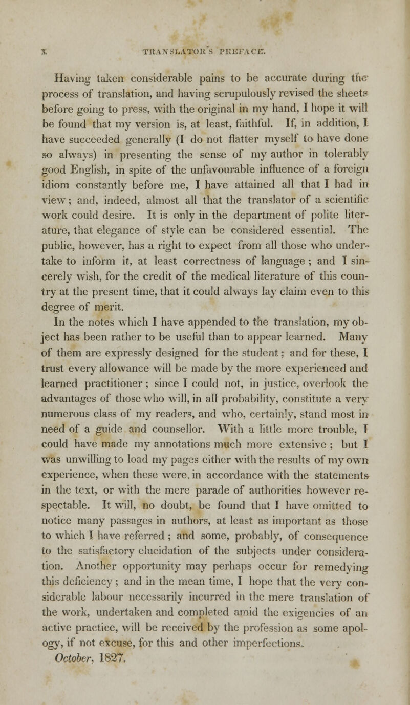 TKA.VSliATOU S PREFACE. Having taken considerable pains to be accurate during the process of translation, and having scrupulously revised the sheet? before going to press, with the original in my hand, I hope it will be found that my version is, at least, faithful. If, in addition, I have succeeded generally (I do not flatter myself to have done so always) in presenting the sense of my author in tolerably good English, in spite of the unfavourable influence of a foreign idiom constantly before me, I have attained all that I had in view; and, indeed, almost all that the translator of a scientific work could desire. It is only in the department of polite liter- ature, that elegance of style can be considered essential. The public, however, has a right to expect from all those who under- take to inform it, at least correctness of language ; and I sin- cerely wish, for the credit of the medical literature of this coun- try at the present time, that it could always lay claim even to this degree of merit. In the notes which I have appended to the translation, my ob- ject has been rather to be useful than to appear learned. Many of them are expressly designed for the student; and for these, I trust every allowance will be made by the more experienced and learned practitioner; since I could not, in justice, overlook the advantages of those who will, in all probability, constitute a very numerous class of my readers, and who, certainly, stand most in need of a guide and counsellor. With a little more trouble, I could have made my annotations much more extensive ; but I was unwilling to load my pages either with the results of my own experience, when these were, in accordance with the statements in the text, or with the mere parade of authorities however re- spectable. It will, no doubt, be found that I have omitted to notice many passages in authors, at least as important as those to which I have referred ; and some, probably, of consequence to the satisfactory elucidation of the subjects under considera- tion. Another opportunity may perhaps occur for remedying this deficiency; and in the mean time, I hope that the very con- siderable labour necessarily incurred in the mere translation of the work, undertaken and completed amid the exigencies of an active practice, will be received by the profession as some apol- ogy, if not excuse, for this and other imperfections.