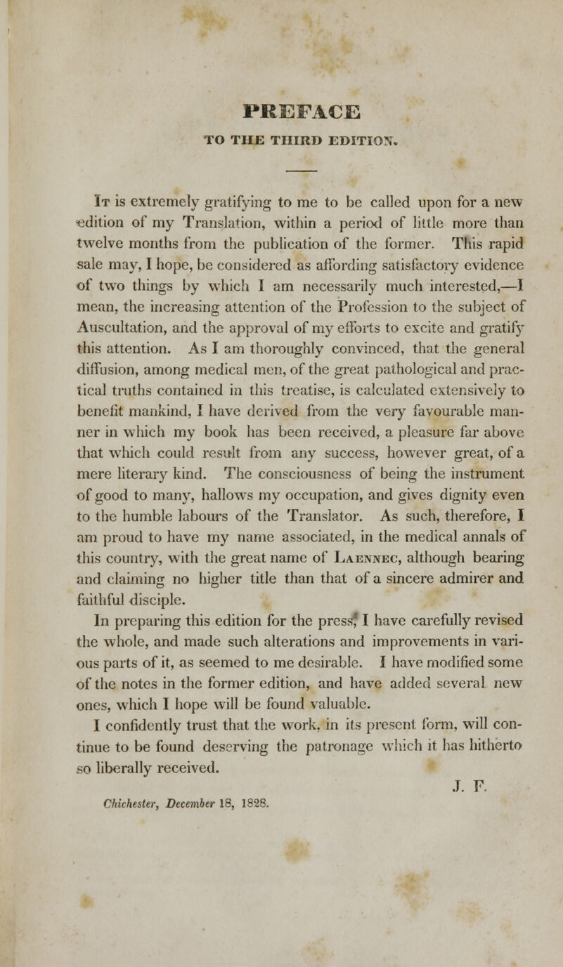 PREFACE TO THE THIRD EDITION. It is extremely gratifying to me to be called upon for a new edition of my Translation, within a period of little more than twelve months from the publication of the former. This rapid sale may, I hope, be considered as affording satisfactory evidence of two things by which I am necessarily much interested,—I mean, the increasing attention of the Profession to the subject of Auscultation, and the approval of my efforts to excite and gratify this attention. As I am thoroughly convinced, that the general diffusion, among medical men, of the great pathological and prac- tical truths contained in this treatise, is calculated extensively to benefit mankind, I have derived from the very favourable man- ner in which my book has been received, a pleasure far above that which could result from any success, howTever great, of a mere literary kind. The consciousness of being the instrument of good to many, hallows my occupation, and gives dignity even to the humble labours of the Translator. As such, therefore, I am proud to have my name associated, in the medical annals of this country, with the great name of Laennec, although bearing and claiming no higher title than that of a sincere admirer and faithful disciple. In preparing this edition for the pressf I have carefully revised the whole, and made such alterations and improvements in vari- ous parts of it, as seemed to me desirable. I have modified some of the notes in the former edition, and have added several new ones, which I hope will be found valuable. I confidently trust that the work, in its present form, will con- tinue to be found deserving the patronage which it has hitherto so liberally received. J. F.