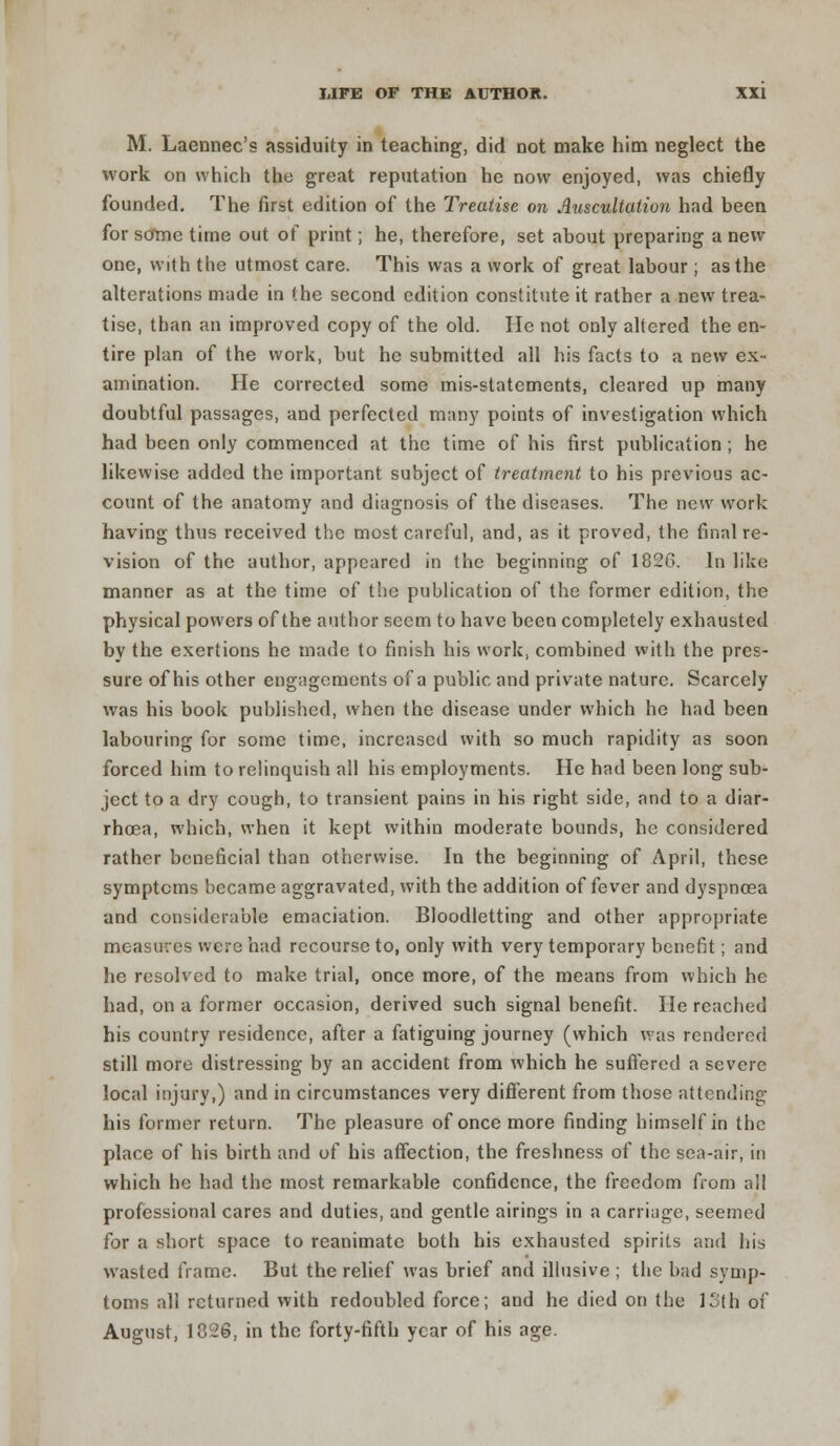 M. Laennec's assiduity in teaching, did not make him neglect the work on which the great reputation he now enjoyed, was chiefly founded. The first edition of the Treatise on Auscultation had been for some time out of print; he, therefore, set about preparing a new one, with the utmost care. This was a work of great labour ; as the alterations made in the second edition constitute it rather a new trea- tise, than an improved copy of the old. He not only altered the en- tire plan of the work, but he submitted all his facts to a new ex- amination. He corrected some mis-statements, cleared up many doubtful passages, and perfected many points of investigation which had been only commenced at the time of his first publication; he likewise added the important subject of treatment to his previous ac- count of the anatomy and diagnosis of the diseases. The new work having thus received the most careful, and, as it proved, the final re- vision of the author, appeared in the beginning of 1826. In like manner as at the time of the publication of the former edition, the physical powers of the author seem to have been completely exhausted by the exertions he made to finish his work, combined with the pres- sure of his other engagements of a public and private nature. Scarcely was his book published, when the disease under which he had been labouring for some time, increased with so much rapidity as soon forced him to relinquish all his employments. He had been long sub- ject to a dry cough, to transient pains in his right side, and to a diar- rhoea, which, when it kept within moderate bounds, he considered rather beneficial than otherwise. In the beginning of April, these symptoms became aggravated, with the addition of fever and dyspnoea and considerable emaciation. Bloodletting and other appropriate measures were had recourse to, only with very temporary benefit; and he resolved to make trial, once more, of the means from which he had, on a former occasion, derived such signal benefit. He reached his country residence, after a fatiguing journey (which was rendered still more distressing by an accident from which he suffered a severe local injury,) and in circumstances very different from those attending his former return. The pleasure of once more finding himself in the place of his birth and of his affection, the freshness of the sea-air, in which he had the most remarkable confidence, the freedom from all professional cares and duties, and gentle airings in a carriage, seemed for a short space to reanimate both his exhausted spirits and his wasted frame. But the relief was brief and illusive ; the bad symp- toms all returned with redoubled force; and he died on the 13th of August, 1826, in the forty-fifth year of his age.