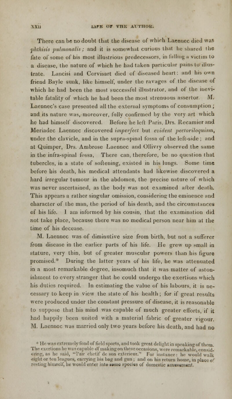 There can be no doubt that the disease of which Laennec died was ■phthisis pulmonalis; and it is somewhat curious that he shared the fate of some of his most illustrious predecessors, in falling a victim to a disease, the nature of which he had taken particular pains to illus- trate. Lancisi and Corvisart died of diseased heart: and his own friend Bayle sunk, like himself, under the ravages of the disease of which he had been the most successful illustrator, and of the inevi- table fatality of which he had been the most strenuous assertor. AT. Laennec's case presented all the external symptoms of consumption; and its nature was, moreover, fully confirmed by the very art which he had himself discovered. Before he left Paris, Drs. Recamier and Meriadec Laennec discovered imperfect but evident pectoriloquism, tinder the clavicle, and in the supra-spinal fossa of the left-side ; and at Quimper, Drs. Ambrose Laennec and Ollivry observed the same in the infra-spinal fossa, There can, therefore, be no question that tubercles, in a state of softening, existed in his lungs. Some time before his death, his medical attendants had likewise discovered a hard irregular tumour in the abdomen, the precise nature of which was never ascertained, as the body was not examined alter death. This appears a rather singular omission, considering the eminence and character of the man, the period of his death, and the circumstances of his life. I am informed by his cousin, that the examination did not take place, because there was no medical person near him at the time of his decease. M. Laennec was of diminutive size from birth, but not a sufferer from disease in the earlier parts of his life. He grew up small in stature, very thin, but of greater muscular powers than his figure promised.* During the latter years of his life, he was attenuated in a most remarkable degree, insomuch that it was matter of aston- ishment to every stranger that he could undergo the exertions which his duties required. In estimating the value of his labours, it is ne- cessary to keep in view the state of his health; for if great results were produced under the constant pressure of disease, it is reasonable to suppose that his mind was capable of much greater efforts, if it had happily been united with a material fabric of greater vigour. M. Laennec was married only two years before his death, and had no * Ho was cxI remely fond of field sports, and took great delight in speaking of them. The exertions he was capable of making on these occasions, were remarkable, consid- ering, as he said, l'air chetif de son exterieur. For instance: he would walk eight or ten leagues, carrying his bag and gun ; and on his return home, in plate or resting himself, he would enter inte seme species of domestic amassment.