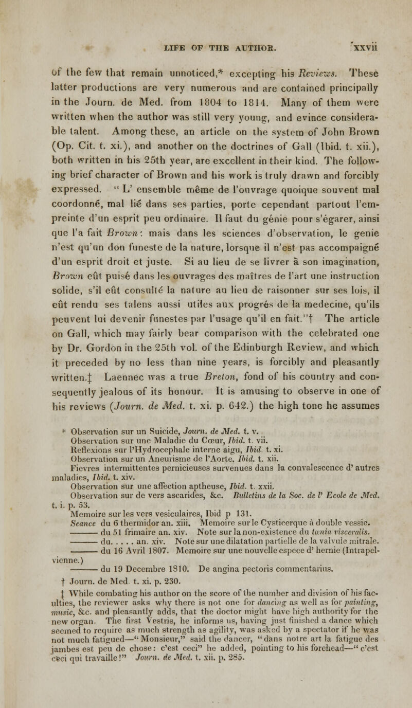 of the few that remain unnoticed,* excepting his Reviews* These latter productions are very numerous and are contained principally in the Journ. de Med. from 1804 to 1814. Many of them were written when the author was still very young, and evince considera- ble talent. Among these, an article on the system of John Brown (Op. Cit. t. xi.), and another on the doctrines of Gall (Ibid. t. xii.), both written in his 25th year, are excellent in their kind. The follow- ing brief character of Brown and his work is truly drawn and forcibly expressed.  L' ensemble meme de l'ouvrage quoique souvent mal coordonne, mal lie dans ses parties, porte cependant partout I'em- preinte d'un esprit peu ordinaire. II faut du genie pour s'egarer, ainsi que l'a fait Broww. mais dans les sciences d'observation, le genie n'est qu'un don funeste de la nature, lorsque il n'est pas accompaigne d'un esprit droit et juste. Si au lieu de se livrer a son imagination, Brozvn cut puise dans les ouvrages des maitres de I'art une instruction solide, s'il eut consuile la nature au lieu de raisonner sur ses lois, il eut rendu ses talens aussi utiles aux progres de la medecine, qu'ils peuvent lui devenir funestes par l'usage qu'il en fait.t The article on Gall, which may fairly bear comparison with the celebrated one by Dr. Gordon in the 25th vol. of the Edinburgh Review, and which it preceded by no less than nine years, is forcibly and pleasantly written.]: Laennec was a true Breton, fond of his country and con- sequently jealous of its honour. It is amusing to observe in one of his reviews (Journ. de Med. t. xi. p. 642.) the high tone he assumes ; Observation sur un Suicide, Journ. de Med. t. v. Observation sur une Maladie du Coeur, Ibid. t. vii. Reflexions sur l'Hydrocephale interne aigu, Ibid t. xi. Observation surun Aneurisme de 1'Aorte. Ibid. t. xii. Fievres interraittentes pernicieuses survenues dans la convalescence d' autrcs maladies, Ibid. t. xiv. Observation sur une affection aptheuse, Ibid. t. xxii. Observation sur de vers ascarides, &c. Bulletins de la Soc. de V Ecole de Med. t. i. p. 53. Memoire sur les vers vesiculaires, Ibid p 131. Seance du 6 thermidor an. xiii, Memoire surle Cysticerque a double vessie. du 51 frimaire an. xiv. Note sur la non-existence du lunia visceralis. du an. xiv. Note sur une dilatation partielle de la valvule mitrale. du 16 Avril 1807. Memoire sur une nouvelle espece d' hernie (Intiapel- vienne.) du 19 Decembre 1S10. De angina pectoris commentarius. f Journ. de Med t. xi. p. 230. \ While combating his author on the score of the number and division ofhis fac- ulties, the reviewer asks why there is not one for dancing1 as well as for painting, music, &c. and pleasantly adds, that the doctor might have high authority for the new organ. The first Vestris, he informs us, having just finished a dance which seemed to require as much strength as agility, was asked by a spectator if he was not much fatigued—Monsieur, said the dancer, dans notre art la fatigue des jambes est peu de chose: e'est ceci he added, pointing to his forehead— e'est