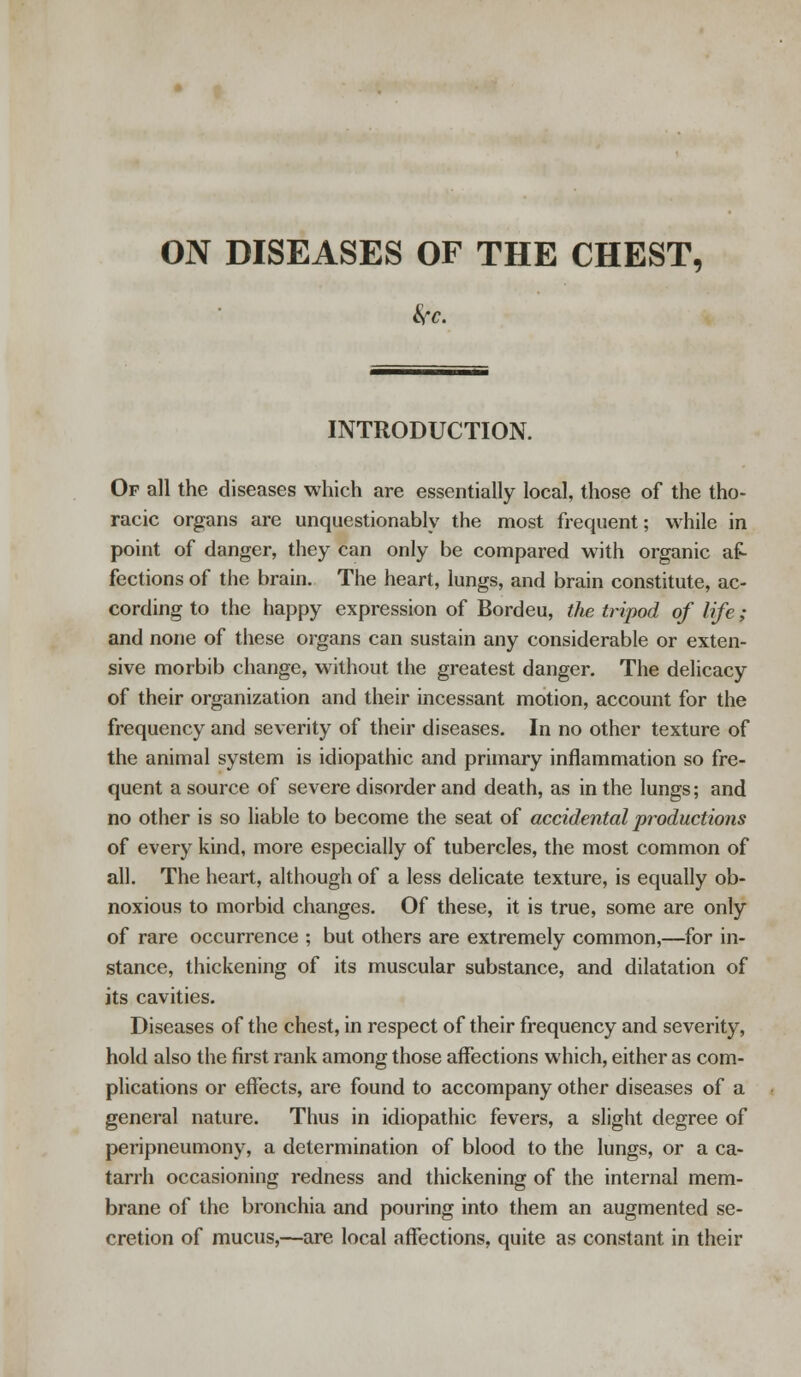 ON DISEASES OF THE CHEST, be. INTRODUCTION. Op all the diseases which are essentially local, those of the tho- racic organs are unquestionably the most frequent; while in point of danger, they can only be compared with organic af- fections of the brain. The heart, lungs, and brain constitute, ac- cording to the happy expression of Bordeu, the tripod of life ; and none of these organs can sustain any considerable or exten- sive morbib change, without the greatest danger. The delicacy of their organization and their incessant motion, account for the frequency and severity of their diseases. In no other texture of the animal system is idiopathic and primary inflammation so fre- quent a source of severe disorder and death, as in the lungs; and no other is so liable to become the seat of accidental productions of every kind, more especially of tubercles, the most common of all. The heart, although of a less delicate texture, is equally ob- noxious to morbid changes. Of these, it is true, some are only of rare occurrence ; but others are extremely common,—for in- stance, thickening of its muscular substance, and dilatation of its cavities. Diseases of the chest, in respect of their frequency and severity, hold also the first rank among those affections which, either as com- plications or effects, are found to accompany other diseases of a general nature. Thus in idiopathic fevers, a slight degree of peripneumony, a determination of blood to the lungs, or a ca- tarrh occasioning redness and thickening of the internal mem- brane of the bronchia and pouring into them an augmented se- cretion of mucus,—are local affections, quite as constant in their