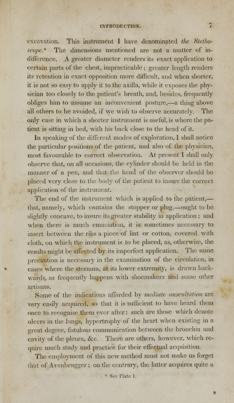 excavation. This instrument I have denominated the Stetho- scope* The dimensions mentioned are not a matter of in- difference. A greater diameter renders its exact application to certain parts of the chest, impracticable ; greater length renders its retention in exact opposition more difficult, and when shorter, it is not so easy to apply it to the axilla, while it exposes the phy- sician too closely to the patient's breath, and, besides, frequently obliges him to assume an inconvenient posture,—a thing above all others to be avoided, if we wish to observe accurately. The only case in which a shorter instrument is useful, is where the pa- tient is sitting in bed, with his back close to the head of it In speaking of the different modes of exploration, 1 shall notice the particular positions of the patient, and also of the physician, most favourable to correct observation. At present I shall only observe that, on all occasions, the cylinder should be held in the manner of a pen, and that the hand of the observer should be placed very close to the body of the patient to insure the correct application of the instrument. The end of the instrument which is applied to the patient,— that, namely, which contains the stopper or plug,—ought to be slightly concave, to insure its greater stability in application ; and when there is much emaciation, it is sometimes necessary to insert between the ribs a piece of lint or cotton, covered with cloth, on which the instrument is to be placed, as, otherwise, the results might be affected by its imperfect application. The same precaution is necessary in the examination of the circulation, in cases where the sternum, at its lower extremity, is drawn back- wards, as frequently happens with shoemakers and some other artisans. Some of the indications afforded by mediate auscultation are very easily acquired, so that it is sufficient to have heard them once to recognise them ever after: such are those which denote ulcers in tiie lungs, hypertrophy of the heart when existing in a great degree, fistulous communication between the bronchia and cavity of the pleura, &c. There are others, however, which re- quire much study and practice for their effectual acquisition. The employment of this new method must not make us forget that of Avenbrugger; on the contrary, the latter acquires quite a * Sec Plate 1.