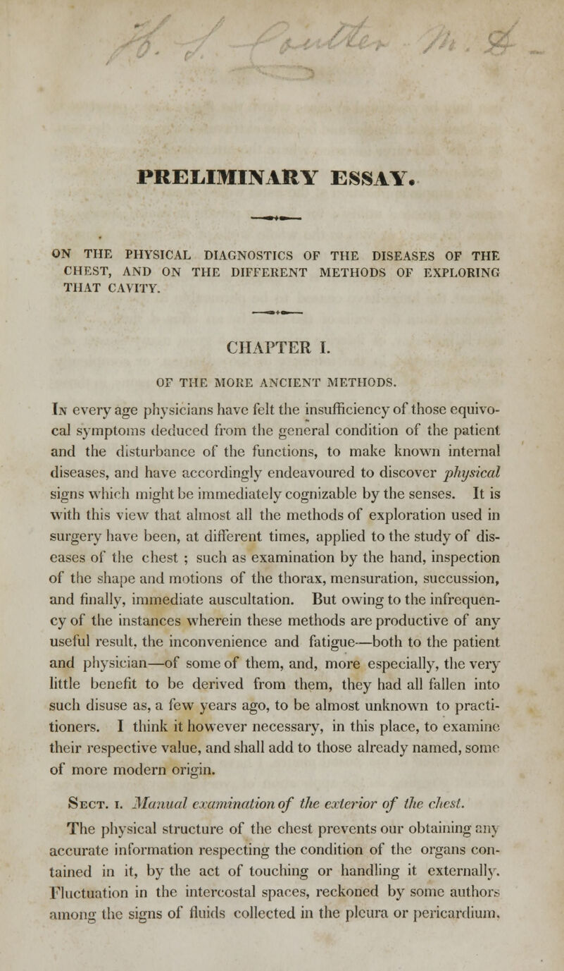 PRELIMINARY ESSAY. ON THE PHYSICAL DIAGNOSTICS OF THE DISEASES OF THE CHEST, AND ON THE DIFFERENT METHODS OF EXPLORING THAT CAVITY. CHAPTER I. OF THE MORE ANCIENT METHODS. In every age physicians have felt the insufficiency of those equivo- cal symptoms deduced from the general condition of the patient and the disturbance of the functions, to make known internal diseases, and have accordingly endeavoured to discover physical signs which might be immediately cognizable by the senses. It is with this view that almost all the methods of exploration used in surgery have been, at different times, applied to the study of dis- eases of the chest ; such as examination by the hand, inspection of the shape and motions of the thorax, mensuration, succussion, and finally, immediate auscultation. But owing to the infrequen- cy of the instances wherein these methods are productive of any useful result, the inconvenience and fatigue—both to the patient and physician—of some of them, and, more especially, the very little benefit to be derived from them, they had all fallen into such disuse as, a few years ago, to be almost unknown to practi- tioners. I think it however necessary, in this place, to examine their respective value, and shall add to those already named, some of more modern origin. Sect. i. Manual examination of the exterior of the chest. The physical structure of the chest prevents our obtaining any accurate information respecting the condition of the organs con- tained in it, by the act of touching or handling it externally. Fluctuation in the intercostal spaces, reckoned by some authors among the signs of fluids collected in the pleura or pericardium.