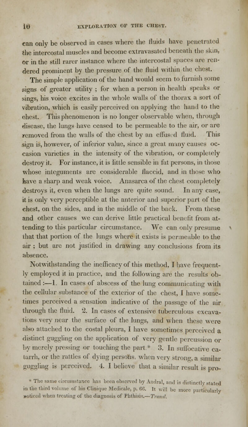 can only be observed in cases where the fluids have penetrated the intercostal muscles and become extravasated beneath the skin, or in the still rarer instance where the intercostal spaces are ren- dered prominent by the pressure of the fluid within the chest. The simple application of the hand would seem to furnish some signs of greater utility ; for when a person in health speaks or sings, his voice excites in the whole walls of the thorax a sort of vibration, which is easily perceived on applying the hand to the chest. This phenomenon is no longer observable when, through disease, the lungs have ceased to be permeable to the air, or are removed from the walls of the chest by an effused fluid. This sign is, however, of inferior value, since a great many causes oc- casion varieties in the intensity of the vibration, or completely destroy it. For instance, it is little sensible in fat persons, in those whose integuments are considerable flaccid, and in those who have a sharp and weak voice. Anasarca of the chest completely destroys it, even when the lungs are quite sound. In any case, it is only very perceptible at the anterior and superior part of the chest, on the sides, and in the middle of the back. From these and other causes we can derive little practical benefit from at- tending to this particular circumstance. We can only presume that that portion of the lungs where it exists is permeable to the air ; but are not justified in drawing any conclusions from its absence. Notwithstanding the inefficacy of this method, I have frequent- ly employed it in practice, and the following are the results ob- tained :—1. In cases of abscess of the lung communicating with the cellular substance of the exterior of the chest, I have some- times perceived a sensation indicative of the passage of the air through the fluid. 2. In cases of extensive tuberculous excava- tions very near the surface of the lungs, and when these were also attached to the costal pleura, I have sometimes perceived a distinct guggling on the application of very gentle percussion or by merely pressing or touching the part* 3. In suffocative ca- tarrh, or the rattles of dying persons, when very stronc, a similar guggling is perceived. 4. I believe that a similar result is pro- * The same circumstance has heen observed by Andral, and is distinctly stated in the third volume of his Clinique Medicale, p. 66. It will be more particularly Hoticed when treating of the diagnosis of Phthisis.—Transl.