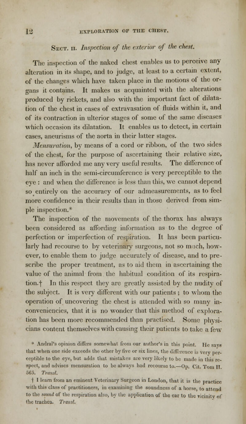 Sect. ii. Inspection of the exterior of the chest. The inspection of the naked chest enables us to perceive any alteration in its shape, and to judge, at least to a certain extent, of the changes which have taken place in the motions of the or- gans it contains. It makes us acquainted with the alterations produced by rickets, and also with the important fact of dilata- tion of the chest in cases of extravasation of fluids within it, and of its contraction in ulterior stages of some of the same diseases which occasion its dilatation. It enables us to detect, in certain cases, aneurisms of the aorta in their latter stages. Mensuration, by means of a cord or ribbon, of the two sides of the chest, for the purpose of ascertaining their relative size, has never afforded me any very useful results. The difference of half an inch in the semi-circumference is very perceptible to the eye : and when the difference is less than this, we cannot depend so entirely on the accuracy of our admeasurements, as to feel more confidence in their results than in those derived from sim- ple inspection.* The inspection of the movements of the thorax has always been considered as affording information as to the degree of perfection or imperfection of respiration. It has been particu- larly had recourse to by veterinary surgeons, not so much, how- ever, to enable them to judge accurately of disease, and to pre- scribe the proper treatment, as to aid them in ascertaining the value of the animal from the habitual condition of its respira- tion.f In this respect they are greatly assisted by the nudity of the subject. It is very different with our patients ; to whom the operation of uncovering the chest is attended with so many in- conveniencies, that it is no wonder that this method of explora- tion has been more recommended than practised. Some physi- cians content themselves with causing their patients to take a few * Andral's opinion differs somewhat from our author's in this point. He save that when one side exceeds the other by five or six lines, the difference is very per- ceptible to the eye, but adds that mistakes are very likely to be made in this re- spect, and advises mensuration to be always had recourse to.—Op. Cit. Tom II. 565. Transl. t I learn from an eminent Veterinary Surgeon in London, that it is the practice with this class of practitioners, in examining the soundness of a horse to attend to the sound of the respiration also, by the application of the ear to the vicinity of the trachea. Transl.