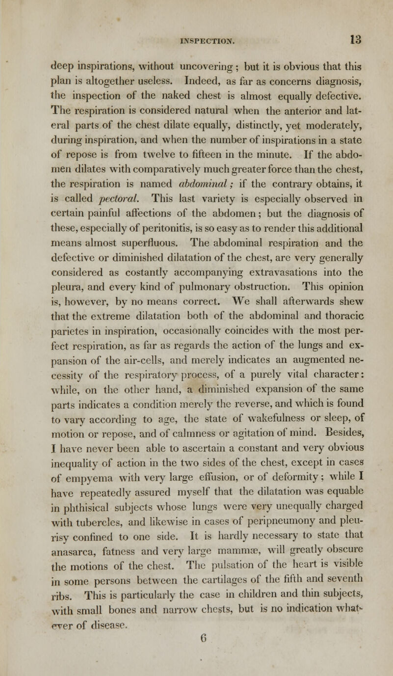 deep inspirations, without uncovering ; but it is obvious that this plan is altogether useless. Indeed, as far as concerns diagnosis, the inspection of the naked chest is almost equally defective. The respiration is considered natural when the anterior and lat- eral parts of the chest dilate equally, distinctly, yet moderately, during inspiration, and when the number of inspirations in a state of repose is from twelve to fifteen in the minute. If the abdo- men dilates with comparatively much greater force than the chest, the respiration is named abdominal; if the contrary obtains, it is called pectoral. This last variety is especially observed in certain painful affections of the abdomen; but the diagnosis of these, especially of peritonitis, is so easy as to render this additional means almost superfluous. The abdominal respiration and the defective or diminished dilatation of the chest, are very generally considered as costantly accompanying extravasations into the pleura, and every kind of pulmonary obstruction. This opinion is, however, by no means correct. We shall afterwards shew that the extreme dilatation both of the abdominal and thoracic parietes in inspiration, occasionally coincides with the most per- fect respiration, as far as regards the action of the lungs and ex- pansion of the air-cells, and merely indicates an augmented ne- cessity of the respiratory process, of a purely vital character: while, on the other hand, a diminished expansion of the same parts indicates a condition merely the reverse, and which is found to vary according to age, the state of wakefulness or sleep, of motion or repose, and of calmness or agitation of mind. Besides, I have never been able to ascertain a constant and very obvious inequality of action in the two sides of the chest, except in cases of empyema with very large effusion, or of deformity; while I have repeatedly assured myself that the dilatation was equable in phthisical subjects whose lungs were very unequally charged with tubercles, and likewise in cases of peripneumony and pleu- risy confined to one side. It is hardly necessary to state that anasarca, fatness and very large mammae, will greatly obscure the motions of the chest. The pulsation of the heart is visible in some persons between the cartilages of the fifth and seventh ribs. This is particularly the case in children and thin subjects, with small bones and narrow chests, but is no indication what- ever of disease. C