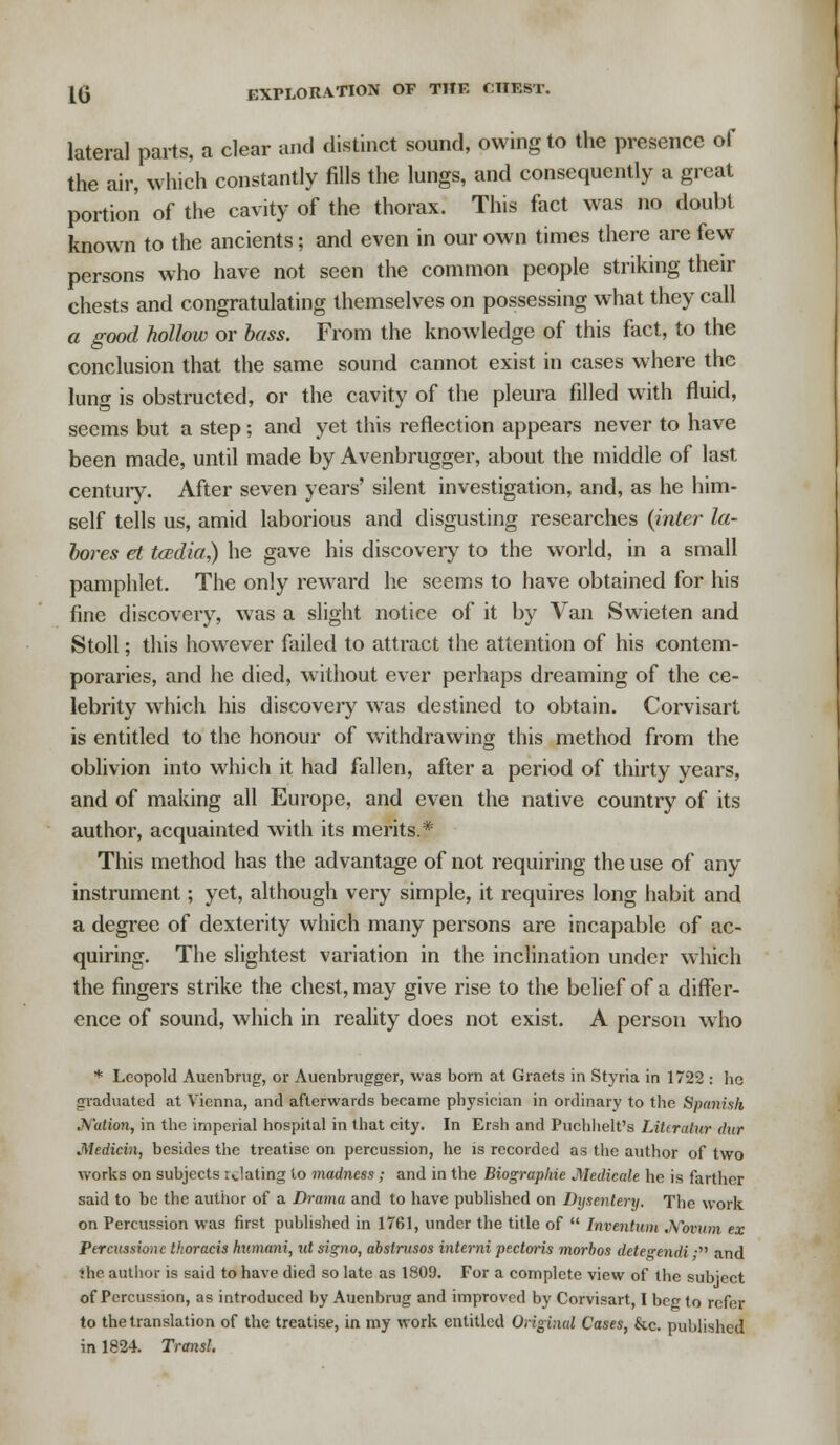 lateral parts, a clear and distinct sound, owing to the presence of the air, which constantly fills the lungs, and consequently a great portion of the cavity of the thorax. This fact was no doubt known to the ancients; and even in our own times there are few persons who have not seen the common people striking their chests and congratulating themselves on possessing what they call a good hollow or bass. From the knowledge of this fact, to the conclusion that the same sound cannot exist in cases where the lung is obstructed, or the cavity of the pleura filled with fluid, seems but a step; and yet this reflection appears never to have been made, until made by Avenbrugger, about the middle of last century. After seven years' silent investigation, and, as he him- self tells us, amid laborious and disgusting researches {inter la- bores et tcedia) he gave his discovery to the world, in a small pamphlet. The only reward he seems to have obtained for his fine discovery, was a slight notice of it by Van Swieten and Stoll; this however failed to attract the attention of his contem- poraries, and he died, without ever perhaps dreaming of the ce- lebrity which his discovery was destined to obtain. Corvisart is entitled to the honour of withdrawing this method from the oblivion into which it had fallen, after a period of thirty years, and of making all Europe, and even the native country of its author, acquainted with its merits* This method has the advantage of not requiring the use of any instrument; yet, although very simple, it requires long habit and a degree of dexterity which many persons are incapable of ac- quiring. The slightest variation in the inclination under which the fingers strike the chest, may give rise to the belief of a differ- ence of sound, which in reality does not exist. A person who * Leopold Auenbrug, or Auenbrugger, was born at Graets in Styria in 1722 : he graduated at Vienna, and afterwards became physician in ordinary to the Spanish Nation, in the imperial hospital in that city. In Ersh and Puchlielt's Litiralur (hir Medicin, besides the treatise on percussion, he is recorded as the author of two works on subjects relating to madness ; and in the Biographie Medicate he is farther said to be the author of a Drama and to have published on Dysentery. The work on Percussion was first published in 1761, under the title of  Inventum .Novum ex Ptrcussionc thoracis hnmani, ut signo, abstrusos interni pectoris morbos dete^endi • and •he author is said to have died so late as 1809. For a complete view of the subject of Percussion, as introduced by Auenbrug and improved by Corvisart, I beg to refer to the translation of the treatise, in my work entitled Original Cases, &c. published in 1824. Transl.