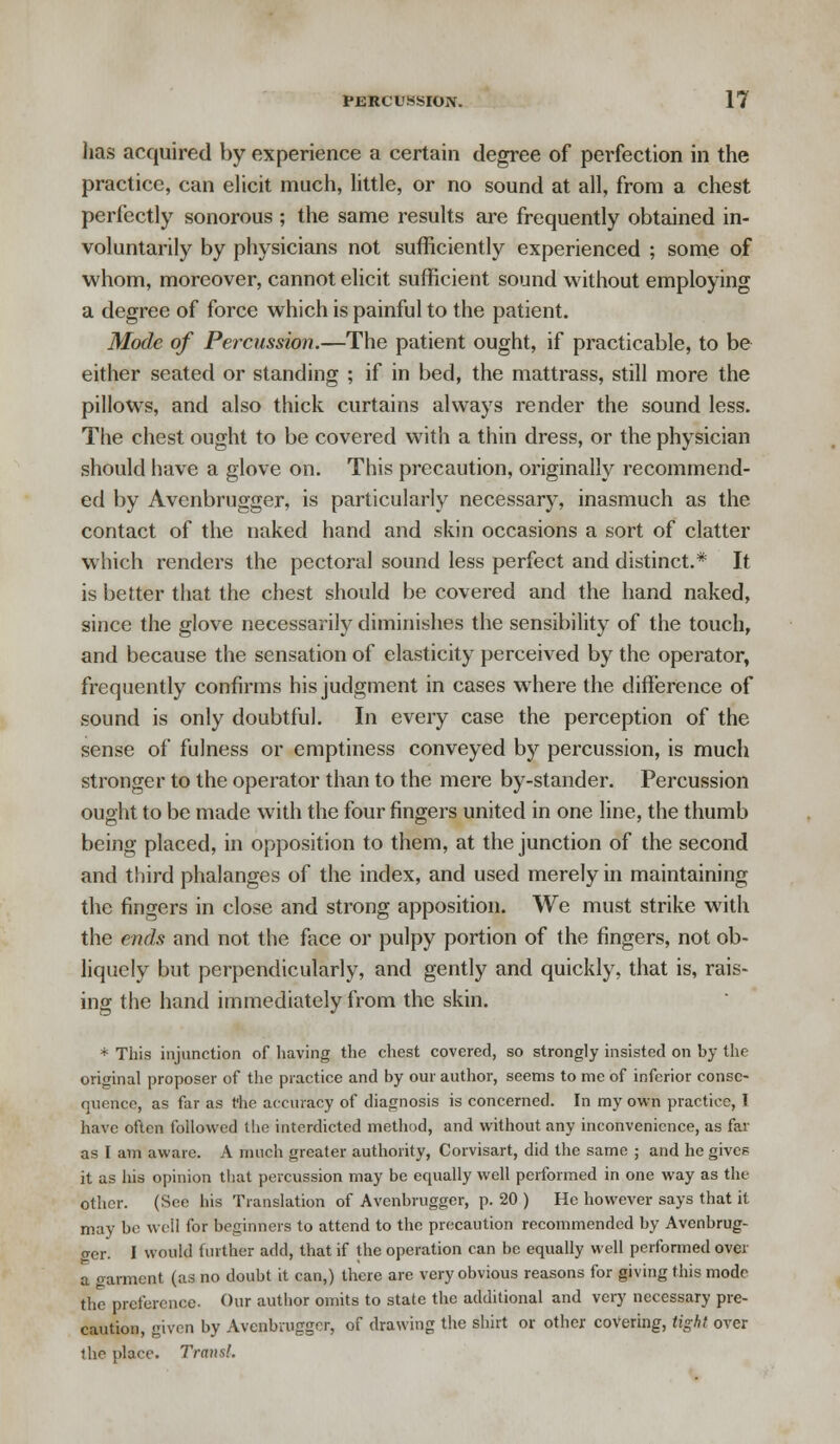 has acquired by experience a certain degree of perfection in the practice, can elicit much, little, or no sound at all, from a chest perfectly sonorous ; the same results are frequently obtained in- voluntarily by physicians not sufficiently experienced ; some of whom, moreover, cannot elicit sufficient sound without employing a degree of force which is painful to the patient. Mode of Percussion.—The patient ought, if practicable, to be either seated or standing ; if in bed, the mattrass, still more the pillows, and also thick curtains always render the sound less. The chest ought to be covered with a thin dress, or the physician should have a glove on. This precaution, originally recommend- ed by Avenbrugger, is particularly necessary, inasmuch as the contact of the naked hand and skin occasions a sort of clatter which renders the pectoral sound less perfect and distinct.* It is better that the chest should be covered and the hand naked, since the glove necessarily diminishes the sensibility of the touch, and because the sensation of elasticity perceived by the operator, frequently confirms his judgment in cases where the difference of sound is only doubtful. In every case the perception of the sense of fulness or emptiness conveyed by percussion, is much stronger to the operator than to the mere by-stander. Percussion ought to be made with the four fingers united in one line, the thumb being placed, in opposition to them, at the junction of the second and third phalanges of the index, and used merely in maintaining the fingers in close and strong apposition. We must strike with the ends and not the face or pulpy portion of the fingers, not ob- liquely but perpendicularly, and gently and quickly, that is, rais- ing the hand immediately from the skin. * This injunction of having the chest covered, so strongly insisted on by the original proposer of the practice and by our author, seems to me of inferior conse- quence, as far as the accuracy of diagnosis is concerned. In my own practice, I have often followed the interdicted method, and without any inconvenience, as far as I am aware. A much greater authority, Corvisart, did the same ; and he gives it as his opinion that percussion may be equally well performed in one way as the other. (See his Translation of Avenbrugger, p. 20 ) He however says that it may be we'll for beginners to attend to the precaution recommended by Avenbrug- ger. I would further add, that if the operation can be equally well performed over a garment (as no doubt it can,) there are very obvious reasons for giving this mode the preference. Our author omits to state the additional and very necessary pre- caution, given by Avenbrugger, of drawing the shirt or other covering, tight over the place. Trans!.