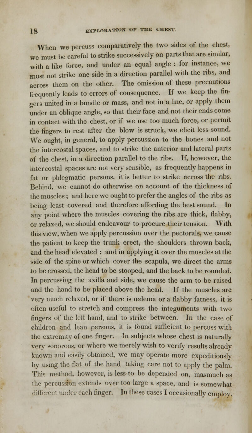 When we percuss comparatively the two sides of the chest. we must be careful to strike successively on parts that are similar, with a like force, and under an equal angle : for instance, we must not strike one side in a direction parallel with the ribs, and across them on the other. The omission of these precautions frequently leads to errors of consequence. If we keep the fin- gers united in a bundle or mass, and not in a line, or apply them under an oblique angle, so that their face and not their ends come in contact with the chest, or if we use too much force, or permit the fingers to rest after the blow is struck, we elicit less sound. We ought, in general, to apply percussion to the bones and not the intercostal spaces, and to strike the anterior and lateral parts of the chest, in a direction parallel to the ribs. If, however, the intercostal spaces are not very sensible, as frequently happens in fat or phlegmatic persons, it is better to strike across the ribs. Behind, we cannot do otherwise on account of the thickness of the muscles; and here we ought to prefer the angles of the ribs as being least covered and therefore affording the best sound. In any point where the muscles covering the ribs are thick, flabby, or relaxed, we should endeavour to procure their tension. AVith this view, when we apply percussion over the pectorals, we cause the patient to keep the trunk erect, the shoulders thrown back, and the head elevated ; and in applying it over the muscles at the side of the spine or which cover the scapula, we direct the arms to be crossed, the head to be stooped, and the back to be rounded. In percussing the axilla and side, we cause the arm to be raised and the hand to be placed above the head. If the muscles are very much relaxed, or if there is cedema or a flabby fatness, it is often useful to stretch and compress the integuments with two fingers of the left hand, and to strike between. In the case of children and lean persons, it is found sufficient to percuss with the extremity of one finger. In subjects whose chest is naturally very sonorous, or where we merely wish to verify results already known and easily obtained, we may operate more expeditiously by using the flat of the hand taking care not to apply the palm. This method, however, is less to be depended on, inasmuch as the percussion extends over too large a space, and is somewhat