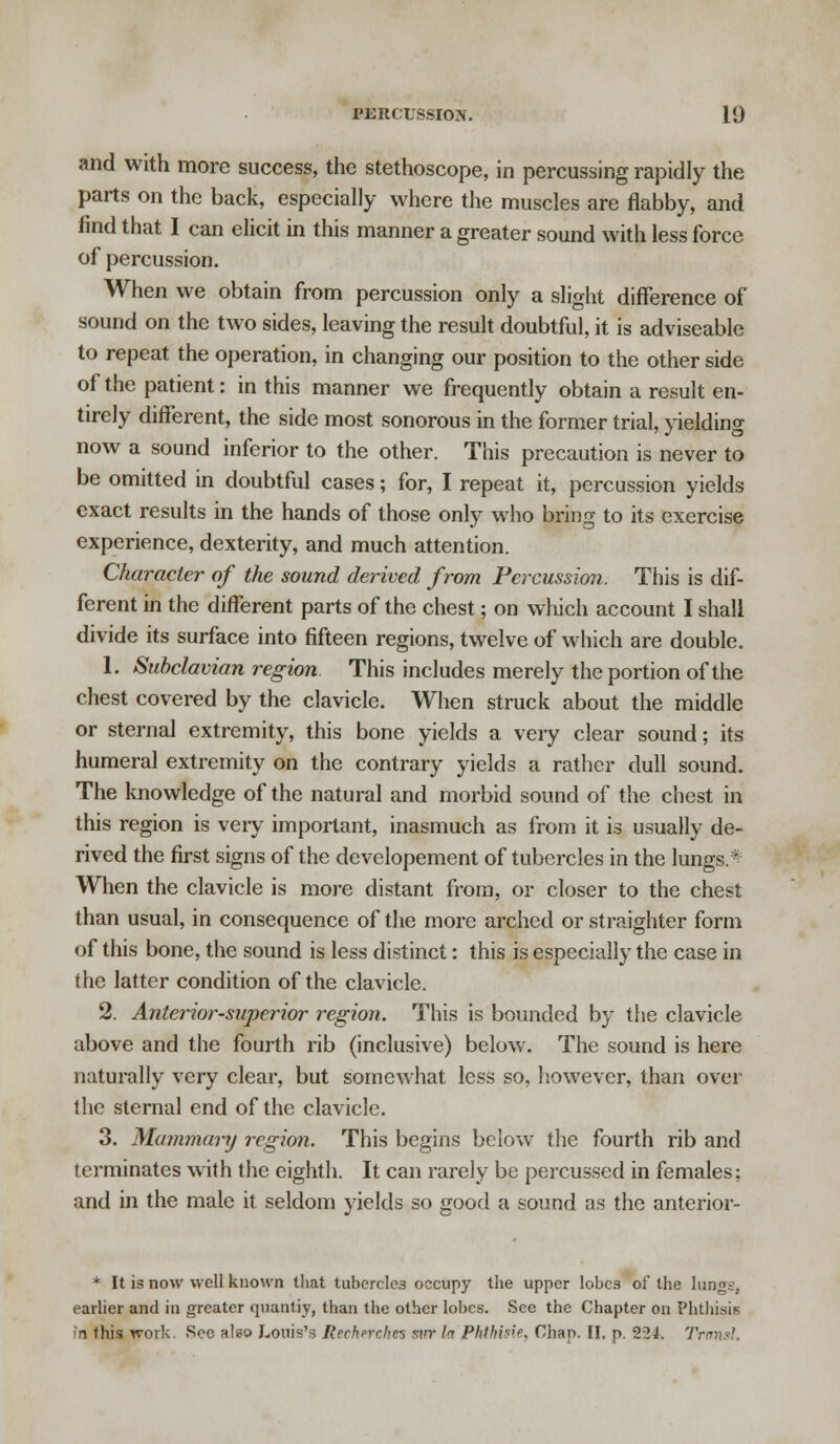 and with more success, the stethoscope, in percussing rapidly the parts on the back, especially where the muscles are flabby, and find that I can elicit in this manner a greater sound with less force of percussion. When we obtain from percussion only a slight difference of sound on the two sides, leaving the result doubtful, it is adviseable to repeat the operation, in changing our position to the other side of the patient: in this manner we frequently obtain a result en- tirely different, the side most sonorous in the former trial, yielding now a sound inferior to the other. This precaution is never to be omitted in doubtful cases; for, I repeat it, percussion yields exact results in the hands of those only who bring to its exercise experience, dexterity, and much attention. Character of the sound derived from Percussion. This is dif- ferent in the different parts of the chest; on which account I shall divide its surface into fifteen regions, twelve of which are double. 1. Subclavian region This includes merely the portion of the chest covered by the clavicle. When struck about the middle or sternal extremity, this bone yields a very clear sound; its humeral extremity on the contrary yields a rather dull sound. The knowledge of the natural and morbid sound of the chest in this region is very important, inasmuch as from it is usually de- rived the first signs of the developement of tubercles in the lungs.* When the clavicle is more distant from, or closer to the chest than usual, in consequence of the more arched or straighter form of this bone, the sound is less distinct: this is especially the case in the latter condition of the clavicle. 2. Anterior-superior region. This is bounded by the clavicle above and the fourth rib (inclusive) below. The sound is here naturally very clear, but somewhat less so, however, than over the sternal end of the clavicle. 3. Mammary region. This begins below the fourth rib and terminates with the eighth. It can rarely be percussed in females: and in the male it seldom yields so good a sound as the anterior- * It is now well known that tubercles occupy the upper lobes of the lungs, earlier and in greater quantiy, than the other lobes. See the Chapter on Phthisis in this work. Sec also Louis's Recherches s?'r In Phthisic, Chan. II. p. 224. Transl.