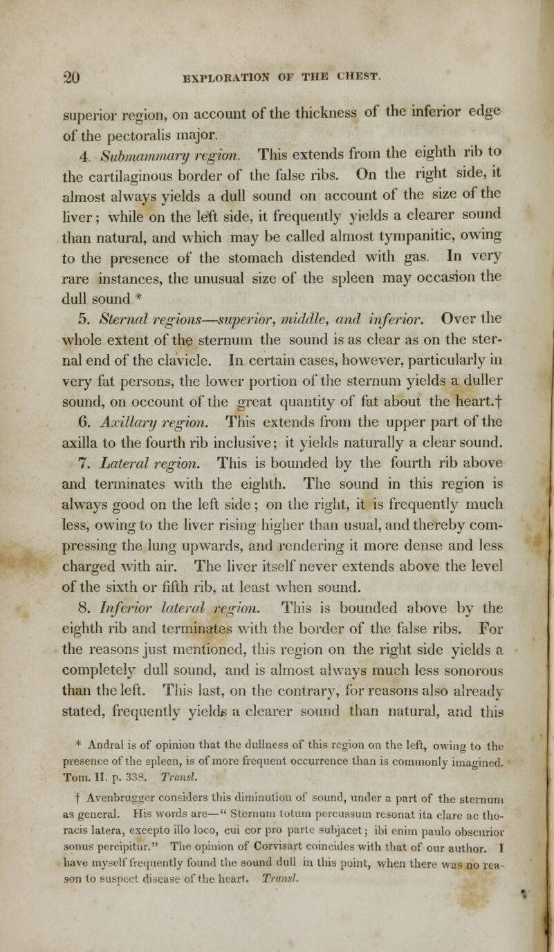 superior region, on account of the thickness of the inferior edge of the pectoralis major. 4. Submammary region. This extends from the eighth rib to the cartilaginous border of the false ribs. On the right side, it almost always yields a dull sound on account of the size of the liver; while on the left side, it frequently yields a clearer sound than natural, and which may be called almost tympanitic, owing to the presence of the stomach distended with gas. In very rare instances, the unusual size of the spleen may occasion the dull sound * 5. Sternal regions—superior, middle, and inferior. Over the whole extent of the sternum the sound is as clear as on the ster- nal end of the clavicle. In certain cases, however, particularly in very fat persons, the lower portion of the sternum yields a duller sound, on occount of the great quantity of fat about the heart.f 6. Axillary region. This extends from the upper part of the axilla to the fourth rib inclusive; it yields naturally a clear sound. 7. Lateral region. This is bounded by the fourth rib above and terminates with the eighth. The sound in this region is always good on the left side; on the right, it is frequently much less, owing to the liver rising higher than usual, and thereby com- pressing the lung upwards, and rendering it more dense and less charged with air. The liver itself never extends above the level of the sixth or fifth rib, at least when sound. 8. Inferior lateral region. This is bounded above by the eighth rib and terminates with the border of the false ribs. For the reasons just mentioned, this region on the right side yields a completely dull sound, and is almost always much less sonorous than the left. This last, on the contrary, for reasons also already stated, frequently yields a clearer sound than natural, and this * Andral is of opinion that the dullness of this region on the left, owin« to the presence of the spleen, is of more frequent occurrence than is commonly imagined^ Tom. II. p. 333. Transl. t Avenbriiirger considers this diminution of sound, under a part of the sternum as general. His words are— Sternum totum percussum resonat ita clarc ac tho- racis latera, excepto illo loco, cui cor pro parte subjacct; ibi cnim paulo obscurior sonus pcrcipitur. The opinion of Corvisart coincides with that of our author. I have myself frequently found the sound dull in this point, when there was no rea- son to suspect disease of the heart. Tram!.