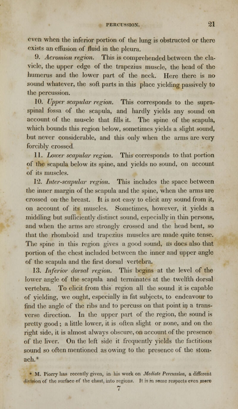 even when the inferior portion of the lung is obstructed or there exists an effusion of fluid in the pleura. 9. Acromion region. This is comprehended between the cla- vicle, the upper edge of the trapezius muscle, the head of the humerus and the lower part of the neck. Here there is no sound whatever, the soft parts in this place yielding passively to the percussion. 10. Upper scapular region. This corresponds to the supra- spinal fossa of the scapula, and hardly yields any sound on account of the muscle that fills it. The spine of the scapula, which bounds this region below, sometimes yields a slight sound, but never considerable, and this only when the arms are very forcibly crossed 11. Lower scapular region. This corresponds to that portion of the scapula below its spine, and yields no sound, on account of its muscles. 12. Inter-scapular region. This includes the space between the inner margin of the scapula and the spine, when ihe arms are crossed on the breast. It is not easy to elicit any sound from it, on account of its muscles. Sometimes, however, it yields a middling but sufficiently distinct sound, especially in thin persons, and when the arms are strongly crossed and the head bent, so that the rhomboid and trapezius muscles are made quite tense. The spine in this region gives a good sound, a's does also that portion of the chest included between the inner and upper angle of the scapula and the first dorsal vertebra. 13. Inferior dorsal region. This begins at the level of the lower angle of the scapula and terminates at the twelfth dorsal vertebra. To elicit from this region all the sound it is capable of yielding, we ought, especially in fat subjects, to endeavour to find the angle of the ribs and to percuss on that point in a trans- verse direction. In the upper part of the region, the sound is pretty good; a little lower, it is often slight or none, and on the right side, it is almost always obscure, on account of the presence of the liver. On the left side it frequently yields the factitious sound so often mentioned as owing to the presence of the stom- ach.* * M. Piorry has recently given, in his work on Mediate Percussion, a different division of the surface of the chest, into regions. It is in some respects even mere 7