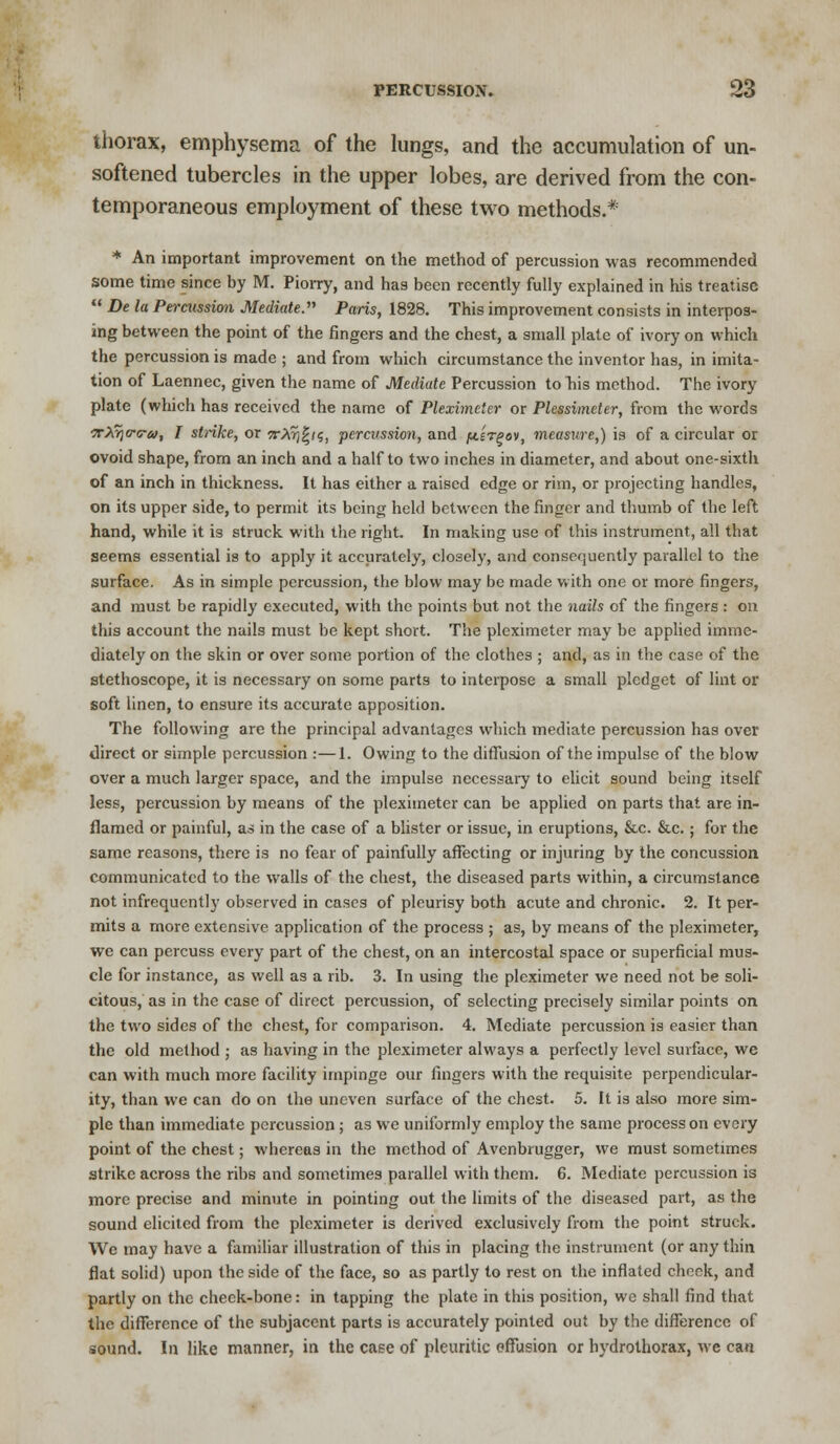 thorax, emphysema of the lungs, and the accumulation of un- softened tubercles in the upper lobes, are derived from the con- temporaneous employment of these two methods.* * An important improvement on the method of percussion was recommended some time since by M. Piorry, and has been recently fully explained in his treatise  De la Percussion Mediate. Paris, 1828. This improvement consists in interpos- ing between the point of the fingers and the chest, a small plate of ivory on which the percussion is made ; and from which circumstance the inventor has, in imita- tion of Laennec, given the name of Mediate Percussion to his method. The ivory plate (which has received the name of Pleximeter or Plessimeter, from the words tXtjo-o-u, I strike, or 7rXr)%i<;, percussion, and /tt£T^ov, measure,) is of a circular or ovoid shape, from an inch and a half to two inches in diameter, and about one-sixth of an inch in thickness. It has either a raised edge or rim, or projecting handles, on its upper side, to permit its being held between the finger and thumb of the left hand, while it is struck, with the right. In making use of this instrument, all that seems essential is to apply it accurately, closely, and consequently parallel to the surface. As in simple percussion, the blow may be made with one or more fingers, and must be rapidly executed, with the points but not the nails of the fingers : on this account the nails must be kept short. The pleximeter may be applied imme- diately on the skin or over some portion of the clothes ; and, as in the case of the stethoscope, it is necessary on some parts to interpose a small pledget of lint or soft linen, to ensure its accurate apposition. The following are the principal advantages which mediate percussion has over direct or simple percussion :—1. Owing to the diffusion of the impulse of the blow over a much larger space, and the impulse necessary to elicit sound being itself less, percussion by means of the pleximeter can be applied on parts that are in- flamed or painful, as in the case of a blister or issue, in eruptions, &c. &c.; for the same reasons, there is no fear of painfully affecting or injuring by the concussion communicated to the walls of the chest, the diseased parts within, a circumstance not infrequently observed in cases of pleurisy both acute and chronic. 2. It per- mits a more extensive application of the process ; as, by means of the pleximeter, we can percuss every part of the chest, on an intercostal space or superficial mus- cle for instance, as well as a rib. 3. In using the pleximeter we need not be soli- citous, as in the case of direct percussion, of selecting precisely similar points on the two sides of the chest, for comparison. 4. Mediate percussion is easier than the old method ; as having in the pleximeter always a perfectly level surface, we can with much more facility impinge our fingers with the requisite perpendicular- ity, than we can do on the uneven surface of the chest. 5. It is also more sim- ple than immediate percussion; as we uniformly employ the same process on every point of the chest; whereas in the method of Avenbrugger, we must sometimes strike across the ribs and sometimes parallel with them. 6. Mediate percussion is more precise and minute in pointing out the limits of the diseased part, as the sound elicited from the pleximeter is derived exclusively from the point struck. We may have a familiar illustration of this in placing the instrument (or any thin flat solid) upon the side of the face, so as partly to rest on the inflated cheek, and partly on the cheek-bone: in tapping the plate in this position, we shall find that the difference of the subjacent parts is accurately pointed out by the difference of sound. In like manner, in the case of pleuritic effusion or hydrothorax, we can