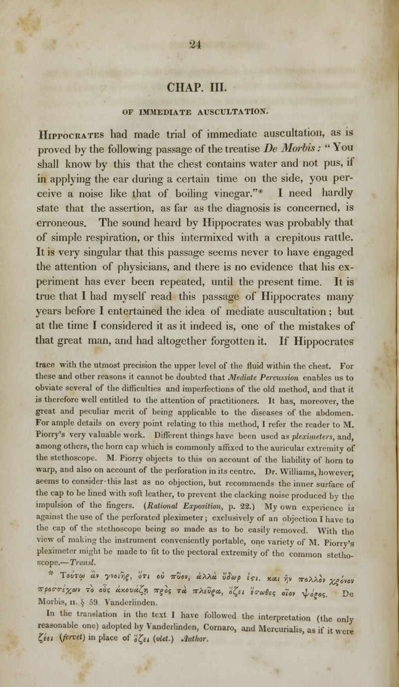 CHAP. III. OF IMMEDIATE AUSCULTATION. Hippocrates had made trial of immediate auscultation, as is proved by the following passage of the treatise Be Morbis:  You shall know by this that the chest contains water and not pus, if in applying the ear during a certain time on the side, you per- ceive a noise like that of boiling vinegar.* I need hardly state that the assertion, as far as the diagnosis is concerned, is erroneous. The sound heard by Hippocrates was probably that of simple respiration, or this intermixed with a crepitous rattle. It is very singular that this passage seems never to have engaged the attention of physicians, and there is no evidence that his ex- periment has ever been repeated, until the present time. It is true that I had myself read this passage of Hippocrates many years before I entertained the idea of mediate auscultation; but at the time I considered it as it indeed is, one of the mistakes of that great man, and had altogether forgotten it. If Hippocrates trace with the utmost precision the upper level of the fluid within the chest. For these and other reasons it cannot be doubted that Mediate Percussion enables us to obviate several of the difficulties and imperfections of the old method, and that it is therefore well entitled to the attention of practitioners. It has, moreover, the great and peculiar merit of being applicable to the diseases of the abdomen. For ample details on every point relating to this method, I refer the reader to M. Piorry's very valuable work. Different things have been used as pleximeters, and, among others, the horn cap which is commonly affixed to the auricular extremity of the stethoscope. M. Piorry objects to this on account of the liability of horn to warp, and also on account of the perforation in its centre. Dr. Williams, however; seems to consider-this last as no objection, but recommends the inner surface of the cap to be lined with soft leather, to prevent the clacking noise produced by the impulsion of the fingers. (Rational Exposition, p. 22.) My own experience is against the use of the perforated pleximeter; exclusively of an objection I have to the cap of the stethoscope being so made as to be easily removed. With the view of making the instrument conveniently portable, one variety of M. Piorry's pleximeter might be made to fit to the pectoral extremity of the common stetho- scope.—Transl. f T*ot« «v yv<u%, 'in ou wZov, uXXu W*p in. x«, fy ^mJ» ^0'vo« vprri&r to oh uy.ovufy *■& T* leXtfy*, i'££, %wm$tt o7ov iJ,sW. De Morbis, u. § 59 Vanderlinden. In the translation in the text I have followed the interpretation (the only reasonable one) adopted by Vanderlinden, Cornaro, and Mercuriahs, as if it were Qu {ferret) in place of i'£n (olet.) Author.