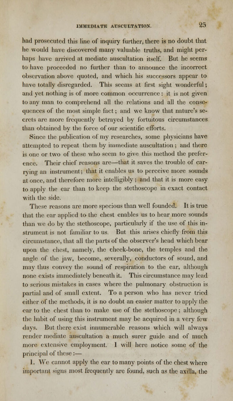 had prosecuted this line of inquiry further, there is no doubt that he would have discovered many valuable truths, and might per- haps have arrived at mediate auscultation itself. But he seems to have proceeded no further than to announce the incorrect observation above quoted, and which his successors appear to have totally disregarded. This seems at first sight wonderful; and yet nothing is of more common occurrence: it is not given to any man to comprehend all the relations and all the conse- quences of the most simple fact; and we know that nature's se- crets are more frequently betrayed by fortuitous circumstances than obtained by the force of our scientific efforts. Since the publication of my researches, some physicians have attempted to repeat them by immediate auscultation; and there is one or two of these who seem to give this method the prefer- ence. Their chief reasons are—that it saves the trouble of car- rying an instrument; that it enables us to perceive more sounds at once, and therefore more intelligibly; and that it is more easy to apply the ear than to keep the stethoscope in exact contact with the side. These reasons are more specious than well founded. It is true that the ear applied to- the chest enables us to hear more sounds than we do by the stethoscope, particularly if the use of this in- strument is not familiar to us. But this arises chiefly from this circumstance, that all the parts of the observer's head which bear upon the chest, namely, the cheek-bone, the temples and the angle of the jaw, become, severally, conductors of sound, and may thus convey the sound of respiration to the ear, although none exists immediately beneath it. This circumstance may lead to serious mistakes in cases where the pulmonary obstruction is partial and of small extent. To a person who has never tried either of the methods, it is no doubt an easier matter to apply the ear to the chest than to make use of the stethoscope; although the habit of using this instrument may be acquired in a very few days. But there exist innumerable reasons which will always render mediate auscultation a much surer guide and of much more extensive employment. I will here notice some of the principal of these:— 1. We cannot apply the ear to many points of the chest where important signs most frequently are found, such as the axilla, the