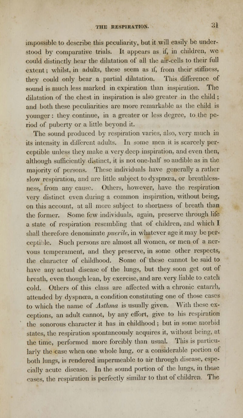 :j1 impossible to describe this peculiarity, but it will easily be under- stood by comparative trials. It appears as if, in children, we could distinctly hear the dilatation of all the air-cells to their full extent; whilst, in adults, these seem as if, from their stiffness, they could only bear a partial dilatation. This difference of sound is much less marked in expiration than inspiration. The dilatation of the chest in inspiration is also greater in the child ; and both these peculiarities are more remarkable as the child is younger: they continue, in a greater or less degree, to the pe- riod of puberty or a little beyond it. The sound produced by respiration varies, also, very much in its intensity in different adults. In some men it is scarcely per- ceptible unless they make a very deep inspiration, and even then, although sufficiently distinct, it is not one-half so audible as in the majority of persons. These individuals have generally a rather slow respiration, and are little subject to dyspnoea, or breathless- ness, from any cause. Others, however, have the respiration very distinct even during a common inspiration, without being, on this account, at all more subject to shortness of breath than the former. Some few individuals, again, preserve through life a state of respiration resembling that of children, and which I shall therefore denominate puerile, in whatever age it may be per- ceptible. Such persons are almost all women, or men of a ner- vous temperament, and they preserve, in some other respects, the character of childhood. Some of these cannot be said to have any actual disease of the lungs, but they soon get out of breath, even though lean, by exercise, and are very liable to catch cold. Others of this class are affected with a chronic catarrh, attended by dyspncea, a condition constituting one of those cases to which the name of Asthma is usually given. With these ex- ceptions, an adult cannot, by any effort, give to his respiration the sonorous character it has in childhood; but in some morbid states, the respiration spontaneously acquires it, without being, at the time, performed more forcibly than usual. This is particu- larly the case when one whole lung, or a considerable portion of both lungs, is rendered impermeable to air through disease, espe- cially acute disease. In the sound portion of the lungs, in these cases, the respiration is perfectly similar to that of children. The