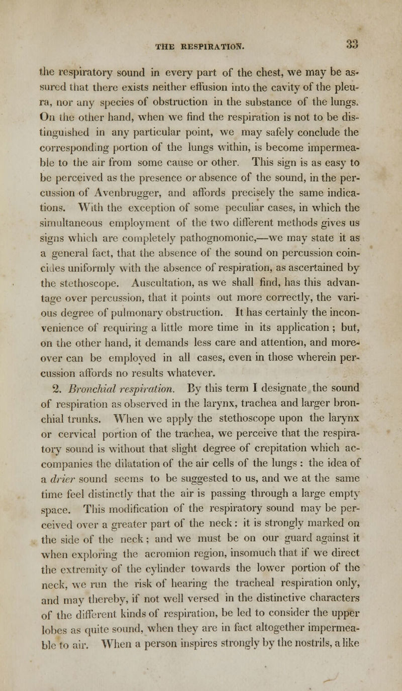 the respiratory sound in every part of the chest, we may be as- sured that there exists neither effusion into the cavity of the pleu- ra, nor any species of obstruction in the substance of the lungs. On the other hand, when we find the respiration is not to be dis- tinguished in any particular point, we may safely conclude the corresponding portion of the lungs within, is become impermea- ble to the air from some cause or other. This sign is as easy to be perceived as the presence or absence of the sound, in the per- cussion of Avenbrugger, and affords precisely the same indica- tions. With the exception of some peculiar cases, in which the simultaneous employment of the two different methods gives us signs which are completely pathognomonic,—we may state it as a general fact, that the absence of the sound on percussion coin- cides uniformly with the absence of respiration, as ascertained by the stethoscope. Auscultation, as we shall find, has this advan- tage over percussion, that it points out more correctly, the vari- ous degree of pulmonary obstruction. It has certainly the incon- venience of requiring a little more time in its application ; but, on the other hand, it demands less care and attention, and more- over can be employed in all cases, even in those wherein per- cussion affords no results whatever. 2. Bronchial respiration. By this term I designate the sound of respiration as observed in the larynx, trachea and larger bron- chial trunks. When we apply the stethoscope upon the larynx or cervical portion of the trachea, we perceive that the respira- tory sound is without that slight degree of crepitation which ac- companies the dilatation of the air cells of the lungs : the idea of a drier sound seems to be suggested to us, and we at the same time feel distinctly that the air is passing through a large empty space. This modification of the respiratory sound may be per- ceived over a greater part of the neck: it is strongly marked on the side of the neck; and we must be on our guard against it when exploring the acromion region, insomuch that if we direct the extremity of the cylinder towards the lower portion of the neck, we run the risk of hearing the tracheal respiration only, and may thereby, if not well versed in the distinctive characters of the different kinds of respiration, be led to consider the upper lobes as quite sound, when they are in fact altogether impermea- ble to air. When a person inspires strongly by the nostrils, a like