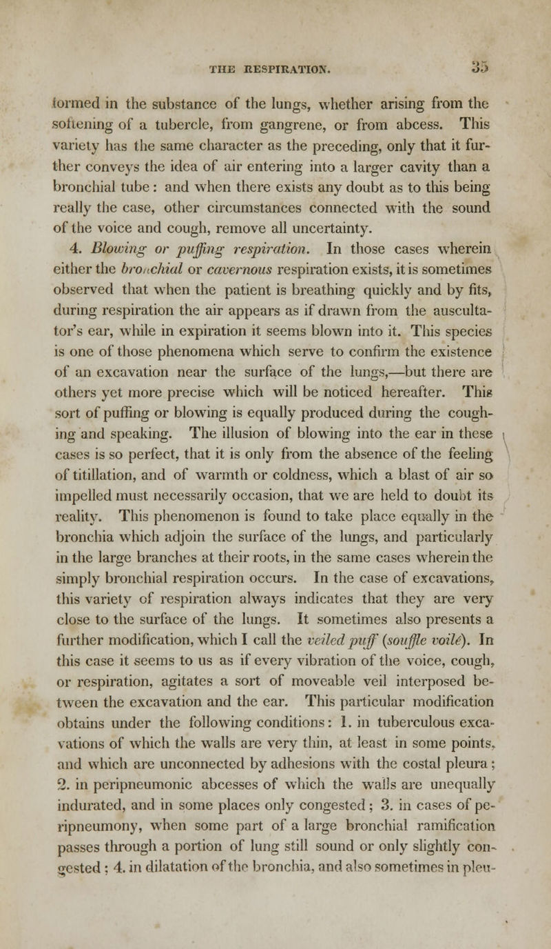 formed in the substance of the lungs, whether arising from the softening of a tubercle, from gangrene, or from abcess. This variety has the same character as the preceding, only that it fur- ther conveys the idea of air entering into a larger cavity than a bronchial tube: and when there exists any doubt as to this being really the case, other circumstances connected with the sound of the voice and cough, remove all uncertainty. 4. Blowing or puffing respiration. In those cases wherein either the bronchial or cavernous respiration exists, it is sometimes observed that when the patient is breathing quickly and by fits, during respiration the air appears as if drawn from the ausculta- tory ear, while in expiration it seems blown into it. This species is one of those phenomena which serve to confirm the existence of an excavation near the surface of the lungs,—but there are others yet more precise which will be noticed hereafter. This sort of puffing or blowing is equally produced during the cough- ing and speaking. The illusion of blowing into the ear in these i cases is so perfect, that it is only from the absence of the feeling of titillation, and of warmth or coldness, which a blast of air so impelled must necessarily occasion, that we are held to doubt its reality. This phenomenon is found to take place equally in the bronchia which adjoin the surface of the lungs, and particularly in the large branches at their roots, in the same cases wherein the simply bronchial respiration occurs. In the case of excavations, this variety of respiration always indicates that they are very close to the surface of the lungs. It sometimes also presents a further modification, which I call the veiled puff {souffle voiU). In this case it seems to us as if every vibration of the voice, cough, or respiration, agitates a sort of moveable veil interposed be- tween the excavation and the ear. This particular modification obtains under the following conditions: 1. in tuberculous exca- vations of which the walls are very thin, at least in some points, and which are unconnected by adhesions with the costal pleura; 2. in peripneumonic abcesses of which the walls are unequally indurated, and in some places only congested; 3. in cases of pe- ripneumony, wThen some part of a large bronchial ramification passes through a portion of lung still sound or only slightly con- jested; 4. in dilatation of the bronchia, and also sometimes in pleu-