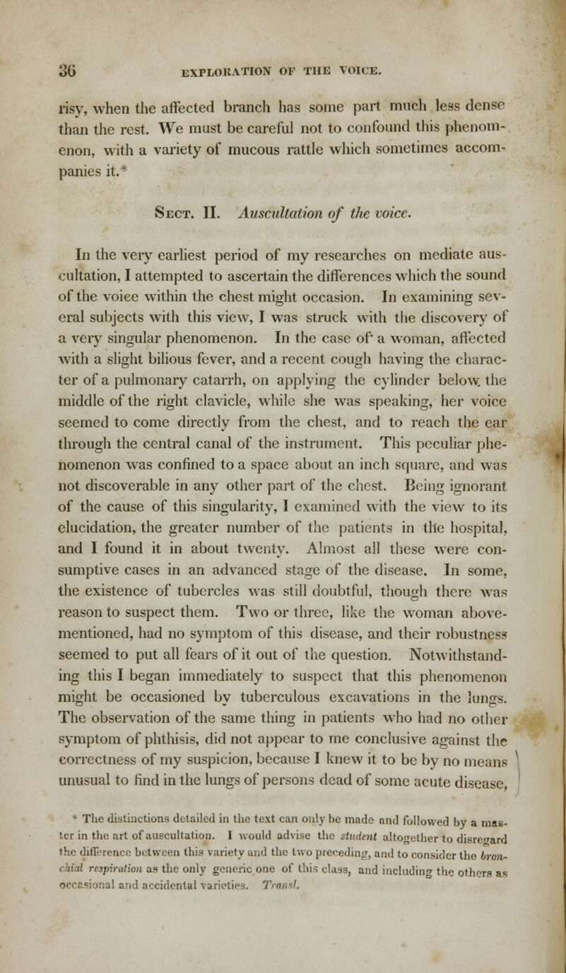 risy, when the affected branch has some part much less dense than the rest. We must be careful not to confound this phenom- enon, with a variety of mucous rattle which sometimes accom- panies it.* Sect. II. Auscultation of the voice. In the very earliest period of my researches on mediate aus- cultation, I attempted to ascertain the differences which the sound of the voice within the chest might occasion. In examining sev- eral subjects with this view, I was struck with the discovery of a very singular phenomenon. In the case of a woman, affected with a slight bilious fever, and a recent cough having the charac- ter of a pulmonary catarrh, on applying the cylinder below, the middle of the right clavicle, while she was speaking, her voice seemed to come directly from the chest, and to reach the ear through the central canal of the instrument. This peculiar phe- nomenon was confined to a space about an inch square, and was not discoverable in any other part of the chest. Being ignorant, of the cause of this singularity, I examined with the view to its elucidation, the greater number of the patients in the hospital, and I found it in about twenty. Almost all these were con- sumptive cases in an advanced stage of the disease. In some, the existence of tubercles was still doubtful, though there was reason to suspect them. Two or three, like the woman above- mentioned, had no symptom of this disease, and their robustness seemed to put all fears of it out of the question. Notwithstand- ing this I began immediately to suspect that this phenomenon might be occasioned by tuberculous excavations in the lungs. The observation of the same thing in patients who had no other symptom of phthisis, did not appear to me conclusive against the correctness of my suspicion, because I knew it to be by no means unusual to find in the lungs of persons dead of some acute disease * The distinctions detailed in the text can only be made and followed by a mas- ter in the art of auscultation. I would advise the student altogether to disregard the difit-rence between this variety and the two preceding, and to consider the bron- chial respiration as the only generic one of this class, and including the others as occrsional and accidental varieties. TransL