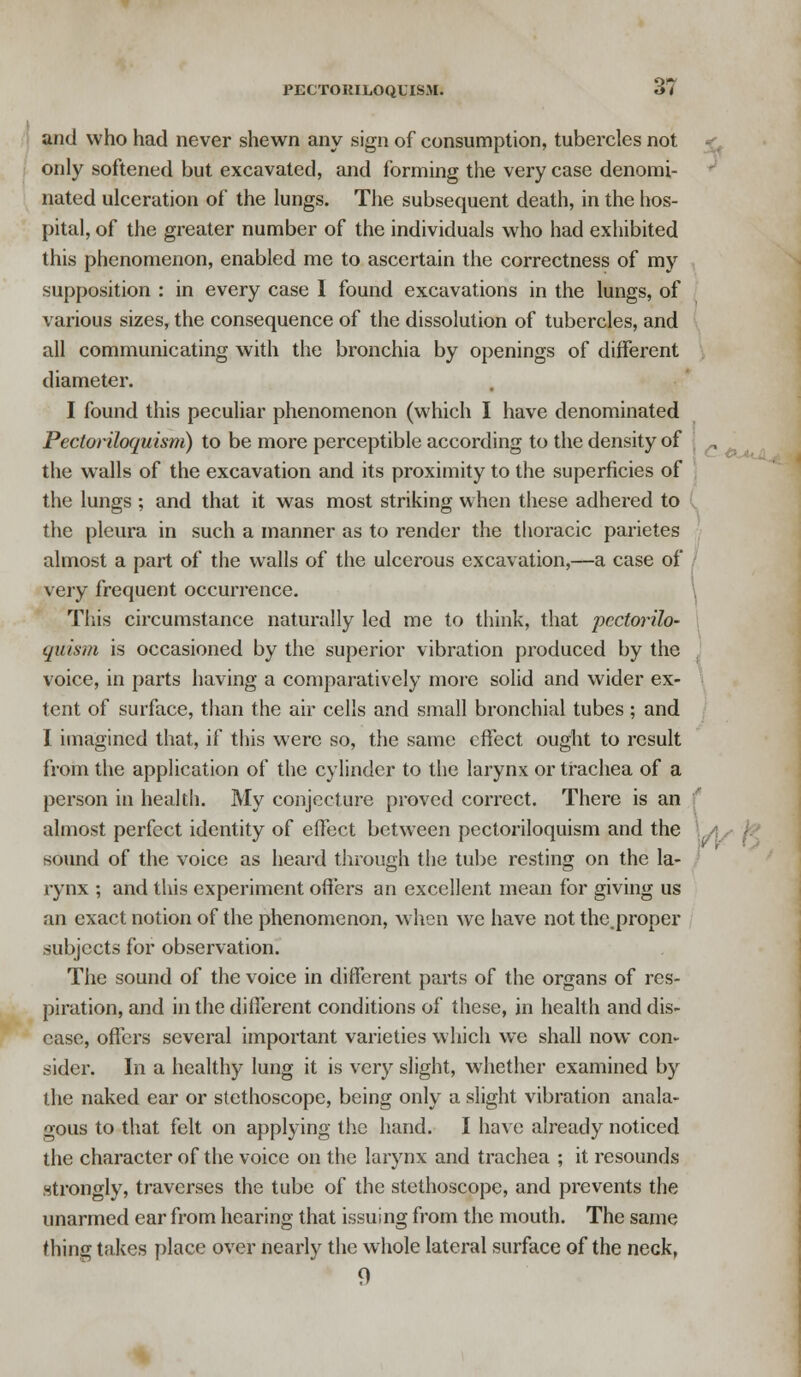 and who had never shewn any sign of consumption, tubercles not only softened but excavated, and forming the very case denomi- nated ulceration of the lungs. The subsequent death, in the hos- pital, of the greater number of the individuals who had exhibited this phenomenon, enabled me to ascertain the correctness of my supposition : in every case I found excavations in the lungs, of various sizes, the consequence of the dissolution of tubercles, and all communicating with the bronchia by openings of different diameter. I found this peculiar phenomenon (which I have denominated Pecloriloquism) to be more perceptible according to the density of the walls of the excavation and its proximity to the superficies of the lungs ; and that it was most striking when these adhered to the pleura in such a manner as to render the thoracic parietes almost a part of the walls of the ulcerous excavation,—a case of very frequent occurrence. \ This circumstance naturally led me to think, that pcctorilo- quism is occasioned by the superior vibration produced by the voice, in parts having a comparatively more solid and wider ex- tent of surface, than the air cells and small bronchial tubes ; and I imagined that, if this were so, the same effect ought to result from the application of the cylinder to the larynx or trachea of a person in health. My conjecture proved correct. There is an almost perfect identity of effect between pectoriloquism and the sound of the voice as heard through the tube resting on the la- rynx ; and this experiment offers an excellent mean for giving us an exact notion of the phenomenon, when we have not the.proper subjects for observation. The sound of the voice in different parts of the organs of res- piration, and in the different conditions of these, in health and dis- ease, offers several important varieties which we shall now con- sider. In a healthy lung it is very slight, whether examined by the naked ear or stethoscope, being only a slight vibration anala- gous to that felt on applying the hand. I have already noticed the character of the voice on the larynx and trachea ; it resounds strongly, traverses the tube of the stethoscope, and prevents the unarmed ear from hearing that issuing from the mouth. The same thing takes place over nearly the whole lateral surface of the neck, 9