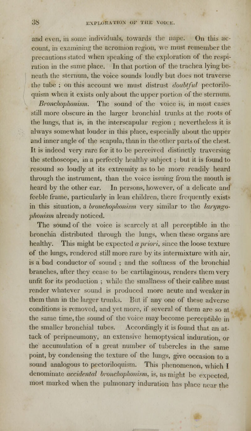 and even, in some individuals, towards the nape. On this ac- count, in examining the acromion region, we must remember the precautions stated when speaking of the exploration of the respi- ration in the same place. In that portion of the trachea lying be- neath the sternum, the voice sounds loudly but does not traverse the tube ; on this account we must distrust doubtful pectorilo- quism when it exists only about the upper portion of the sternum. Bronchophonism. The sound of the voice is, in most cases still more obscure in the larger bronchial trunks at the roots of the lungs, that is, in the interscapular region ; nevertheless it is always somewhat louder in this place, especially about the upper and inner angle of the scapula, than in the other parts of the chest. It is indeed very rare for it to be perceived distinctly traversing the stethoscope, in a perfectly healthy subject ; but it is found to resound so loudly at its extremity as to be more readily heard through the instrument, than the voice issuing from the mouth is heard by the other ear. In persons, however, of a delicate and feeble frame, particularly in lean children, there frequently exists in this situation, a bronchophonism very similar to the laryngo- j)honism already noticed. The sound of the voice is scarcely at all perceptible in the bronchia distributed through the lungs, when these organs arc- healthy. This might be expected a priori, since the loose texture of the lungs, rendered still more rare by its intermixture with air. is a bad conductor of sound ; and the softness of the bronchial branches, after they cease to be cartilaginous, renders them very unfit for its production ; while the smallness of their calibre must render whatever sound is produced more acute and weaker in them than in the larger trunks. But. if any one of these adverse conditions is removed, and yet more, if several of them are so at the same time, the sound of the voice may become perceptible in the smaller bronchial tubes. Accordingly it is found that an at- tack of peripneumony, an extensive hemoptysical induration or the accumulation of a great number of tubercles in the same point, by condensing the texture of the lungs, give occasion to a sound analogous to pectoriloquism. This phenomenon, which I denominate accidental bronchophonism, is, as might bo expected most marked when the pulmonary induration has place near the