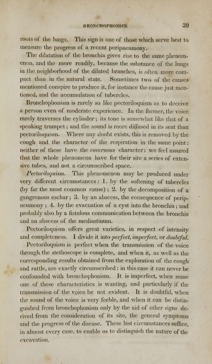 roots of the lungs. This sign is one of those which serve best to measure the progress of a recent peripneumony. The dilatation of the bronchia gives rise to the same phenom- enon, and the more readily, because the substance of the lungs in the neighborhood of the dilated branches, is often more com- pact than in the natural state. Sometimes two of the causes mentioned conspire to produce it, for instance the cause just men- tioned, and the accumulation of tubercles. Bronchophonism is rarely so like pectoriloquism as to deceive a person even of moderate experience. In the former, the voice rarely traverses the cylinder; its tone is somewhat like that of a speaking trumpet; and the sound is more diffused in its seat than pectoriloquism. Where any doubt exists, this is removed by the cough and the character of the respiration in the same point: neither of these have the cavernous character: we feel assured that the whole phenomena have for their site a series of exten- sive tubes, and not a circumscribed space. Pectoriloquism. This phenomenon may be produced under very different circumstances: 1. by the softening of tubercles (by far the most common cause); 2. by the decomposition of a gangrenous eschar; 3. by an abscess, the consequence of perip- neumony ; 4. by the evacuation of a cyst into the bronchia ; and probably also by a fistulous communication between the bronchia and an abscess of the mediastinum. Pectoriloquism offers great varieties, in respect of intensity and completeness. I divide it into perfect, imperfect, or doubtful. Pectoriloquism is perfect when the transmission of the voice through the stethoscope is complete, and when it, as well as the corresponding results obtained from the exploration of the couo-h and rattle, are exactly circumscribed: in this case it can never be confounded with bronchophonism. It is imperfect, when some one of these characteristics is wanting, and particularly if the transmission of the voice be not evident. It is doubtful, when the sound of the voice is very feeble, and when it can be distin- guished from bronchophonism only by the aid of other signs de- rived from the consideration of its site, the general symptoms and the progress of the disease. These last circumstances suffice, in almost every case, to enable us to distinguish the nature of the excavation.