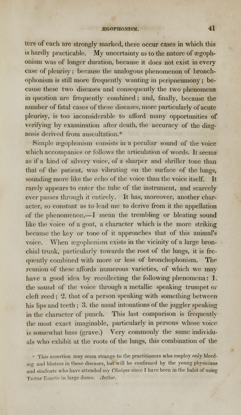 lers of each are strongly marked, there occur cases in which this is hardly practicable. My uncertainty as to the nature of segoph- onism was of longer duration, because it does not exist in every case of pleurisy; because the analogous phenomenon of bronch- ophonism is still more frequently wanting in peripneumony; be- cause these two diseases and consequently the two phenomena in question are frequently combined ; and, finally, because the number of fatal cases of these diseases, more particularly of acute pleurisy, is too inconsiderable to afford many opportunities of verifying by examination after death, the accuracy of the diag- nosis derived from auscultation.* Simple segophonism consists in a peculiar sound of the voice which accompanies or follows the articulation of words. It seems as if a kind of silvery voice, of a sharper and shriller tone than that of the patient, wras vibrating on the surface of the lungs, sounding more like the echo of the voice than the voice itself. It rarely appears to enter the tube of the instrument, and scarcely ever passes through it entirely. It has, moreover, another char- acter, so constant as to lead me to derive from it the appellation of the phenomenon,—I mean the trembling or bleating sound like the voice of a goat, a character which is the more striking because the key or tone of it approaches that of this animal's voice. When aegophonism exists in the vicinity of a large bron- chial trunk, particularly towards the root of the lungs, it is fre- quently combined with more or less of bronchophonism. The reunion of these affords numerous varieties, of which we may have a good idea by recollecting the following phenomena: 1. the sound of the voice through a metallic speaking trumpet or cleft reed; 2. that of a person speaking with something between his lips and teeth ; 3. the nasal intonations of the juggler speaking in the character of punch. This last comparison is frequently the most exact imaginable, particularly in persons whose voice is somewhat bass (grave.) Very commonly the same individu- als who exhibit at the roots of the lungs, this combination of the * This assertion may seem strange to the practitioners who employ only bleed- ing and blisters in those diseases, but will be confirmed by the young physicians and students who have attended my Clinique since I have been in the habit of using Tartar Emetic in large doses. Jbathor.