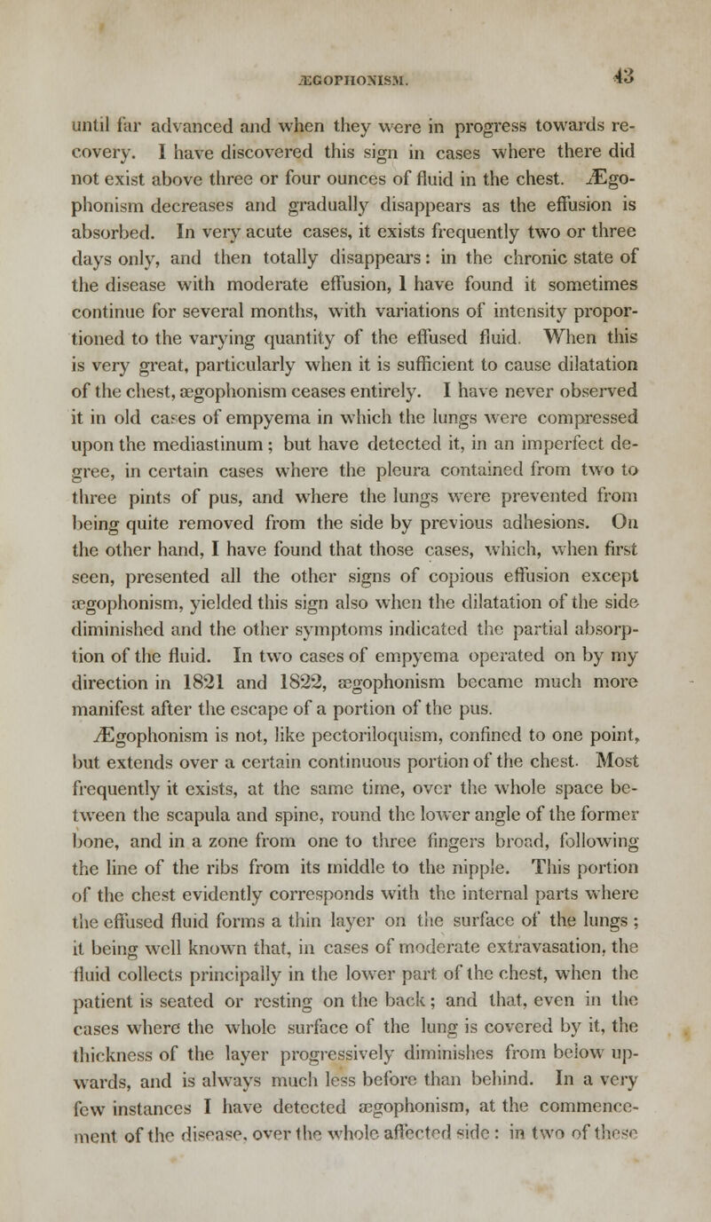 -ixornoNisM. until far advanced and when they were in progress towards re- covery. I have discovered this sign in cases where there did not exist above three or four ounces of fluid in the chest. iEgo- phonism decreases and gradually disappears as the effusion is absorbed. In very acute cases, it exists frequently two or three days only, and then totally disappears: in the chronic state of the disease with moderate effusion, 1 have found it sometimes continue for several months, with variations of intensity propor- tioned to the varying quantity of the effused fluid. When this is very great, particularly when it is sufficient to cause dilatation of the chest, segophonism ceases entirely. I have never observed it in old cafes of empyema in which the lungs were compressed upon the mediastinum ; but have detected it, in an imperfect de- gree, in certain cases where the pleura contained from two to three pints of pus, and where the lungs were prevented from being quite removed from the side by previous adhesions. On the other hand, I have found that those cases, which, when first seen, presented all the other signs of copious effusion except segophonism, yielded this sign also when the dilatation of the side diminished and the other symptoms indicated the partial absorp- tion of the fluid. In two cases of empyema operated on by my direction in 1821 and 1822, segophonism became much more manifest after the escape of a portion of the pus. jEgophonism is not, like pectoriloquism, confined to one point, but extends over a certain continuous portion of the chest. Most frequently it exists, at the same time, over the whole space be- tween the scapula and spine, round the lower angle of the former bone, and in a zone from one to three fingers broad, following the line of the ribs from its middle to the nipple. This portion of the chest evidently corresponds with the internal parts where the effused fluid forms a thin layer on the surface of the lungs ; it being well known that, in cases of moderate extravasation, the fluid collects principally in the lower part of the chest, when the patient is seated or resting on the back; and that, even in the cases where the whole surface of the lung is covered by it, the thickness of the layer progressively diminishes from below up- wards, and is always much less before than behind. In a very few instances I have detected 03gophonism, at the commence- ment of the disease, over the whole affert^d *ide : in two of these