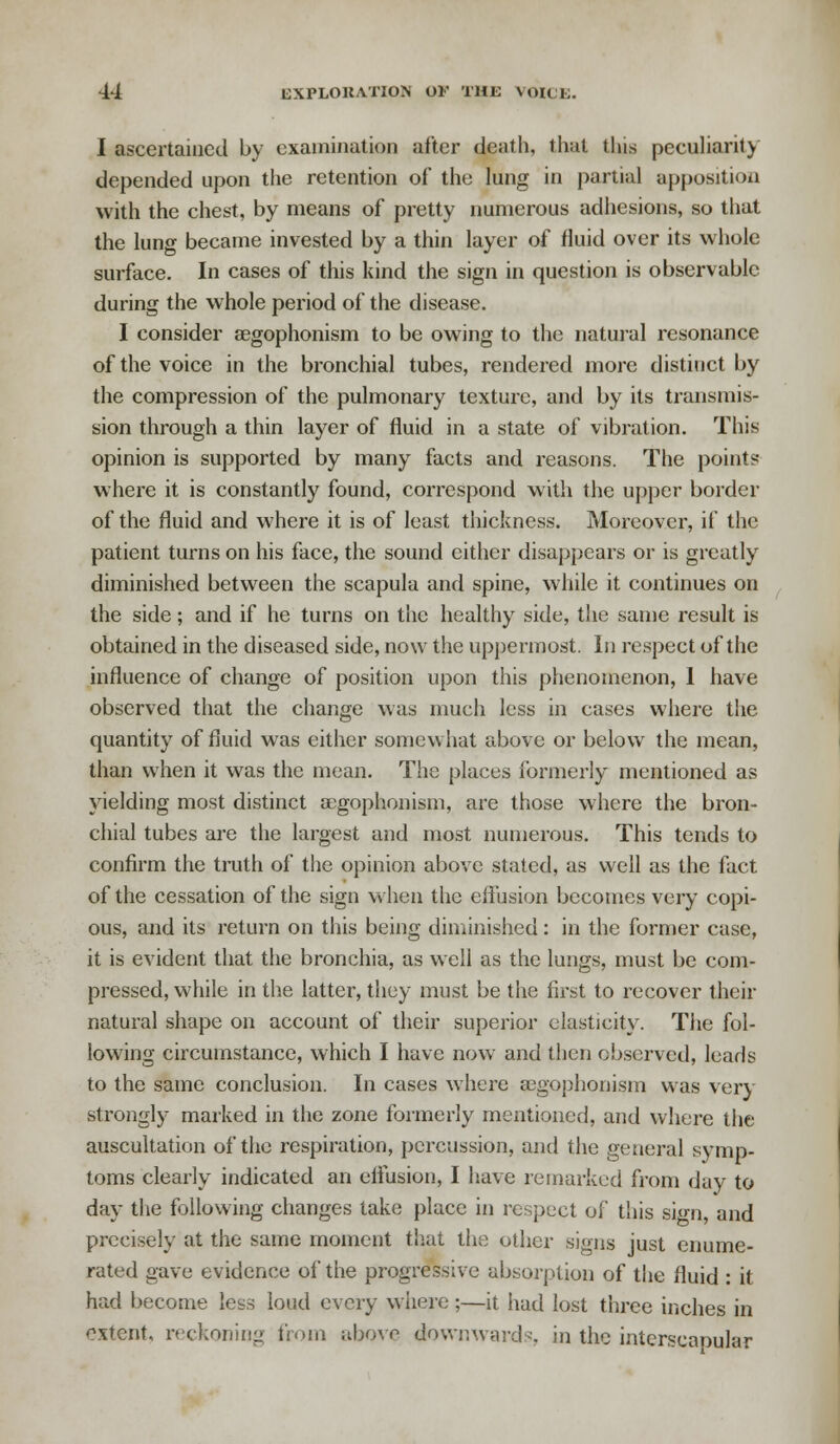 I ascertained by examination after death, that this peculiarity depended upon the retention of the lung in partial apposition with the chest, by means of pretty numerous adhesions, so that the lung became invested by a thin layer of fluid over its whole surface. In cases of this kind the sign in question is observable during the whole period of the disease. I consider aegophonism to be owing to the natural resonance of the voice in the bronchial tubes, rendered more distinct by the compression of the pulmonary texture, and by its transmis- sion through a thin layer of fluid in a state of vibration. This opinion is supported by many facts and reasons. The points where it is constantly found, correspond with the upper border of the fluid and where it is of least thickness. Moreover, if the patient turns on his face, the sound cither disappears or is greatly diminished between the scapula and spine, while it continues on the side; and if he turns on the healthy side, the same result is obtained in the diseased side, now the uppermost. In respect of the influence of change of position upon this phenomenon, 1 have observed that the change was much less in cases where the quantity of fluid was either somewhat above or below the mean, than when it was the mean. The places formerly mentioned as yielding most distinct aegophonism, are those where the bron- chial tubes are the largest and most numerous. This tends to confirm the truth of the opinion above stated, as well as the fact of the cessation of the sign when the effusion becomes very copi- ous, and its return on this being diminished: in the former case, it is evident that the bronchia, as well as the lungs, must be com- pressed, while in the latter, they must be the first to recover their natural shape on account of their superior elasticity. The fol- lowing circumstance, which I have now and then observed, leads to the same conclusion. In cases where aegophonism was very strongly marked in the zone formerly mentioned, and where the auscultation of the respiration, percussion, and the general symp- toms clearly indicated an effusion, I have remarked from day to day the following changes take place in respect of this sign, and precisely at the same moment that the other signs just enume- rated gave evidence of the progressive absorption of the fluid : it had become less loud every where;—it had lost three inches in extent, reckoning from above downwards, in the interscapular