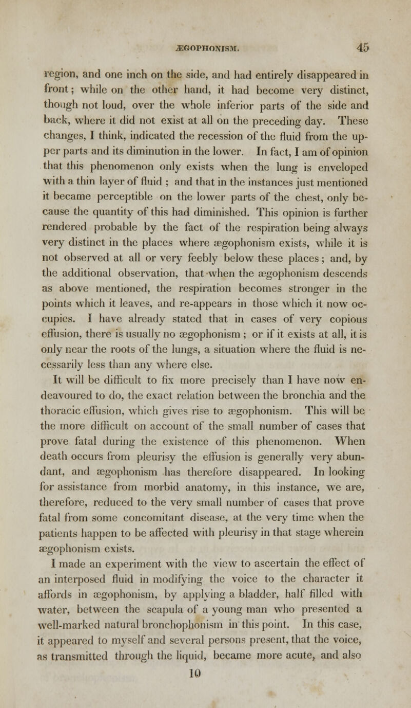 region, and one inch on the side, and had entirely disappeared in front; while on the other hand, it had become very distinct, though not loud, over the whole inferior parts of the side and back, where it did not exist at all on the preceding day. These changes, I think, indicated the recession of the fluid from the up- per parts and its diminution in the lower. In fact, I am of opinion that this phenomenon only exists when the lung is enveloped with a thin layer of fluid ; and that in the instances just mentioned it became perceptible on the lower parts of the chest, only be- cause the quantity of this had diminished. This opinion is further rendered probable by the fact of the respiration being always very distinct in the places where oegophonism exists, while it is not observed at all or very feebly below these places; and, by the additional observation, that when the a?gophonism descends as above mentioned, the respiration becomes stronger in the points which it leaves, and re-appears in those which it now oc- cupies. I have already stated that in cases of very copious effusion, there is usually no oegophonism ; or if it exists at all, it is only near the roots of the luugs, a situation where the fluid is ne- cessarily less than any where else. It will be difficult to fix more precisely than I have now en- deavoured to do, the exact relation between the bronchia and the thoracic effusion, which gives rise to segophonism. This will be the more difficult on account of the small number of cases that prove fatal during the existence of this phenomenon. When death occurs from pleurisy the effusion is generally very abun- dant, and segophonism has therefore disappeared. In looking for assistance from morbid anatomy, in this instance, we are, therefore, reduced to the very small number of cases that prove fatal from some concomitant disease, at the very time when the patients happen to be affected with pleurisy in that stage wherein aegophonism exists. I made an experiment with the view to ascertain the effect of an interposed fluid in modifying the voice to the character it affords in oegophonism, by applying a bladder, half filled with water, between the scapula of a young man who presented a well-marked natural bronchophonism in this point. In this case, it appeared to myself and several persons present, that the voice, as transmitted through the liquid, became more acute, and also 10