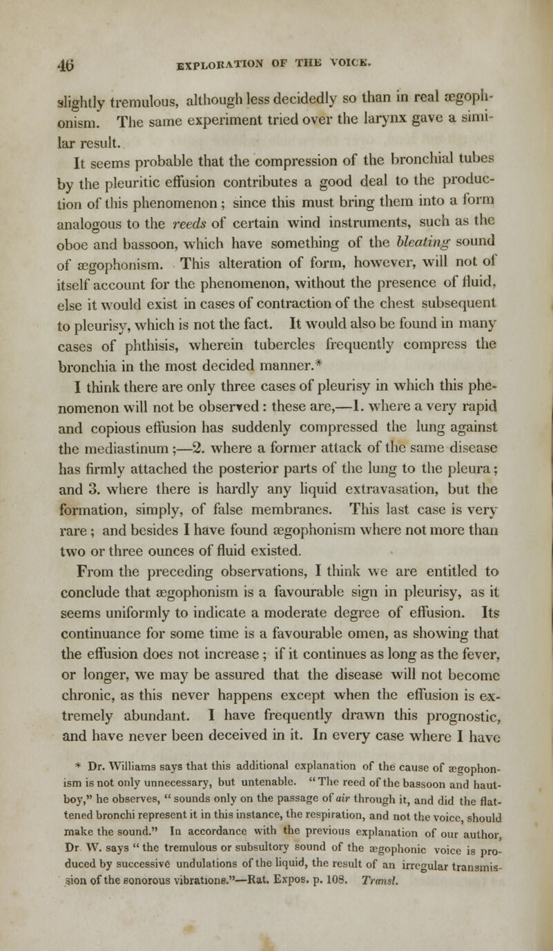 slightly tremulous, although less decidedly so than in real segoph- onism. The same experiment tried over the larynx gave a simi- lar result. It seems probable that the compression of the bronchial tubes by the pleuritic effusion contributes a good deal to the produc- tion of this phenomenon ; since this must bring them into a form analogous to the reeds of certain wind instruments, such as the oboe and bassoon, which have something of the bleating sound of segophonism. This alteration of form, however, will not of itself account for the phenomenon, without the presence of fluid, else it would exist in cases of contraction of the chest subsequent to pleurisy, which is not the fact. It would also be found in many cases of phthisis, wherein tubercles frequently compress the bronchia in the most decided manner.* I think there are only three cases of pleurisy in which this phe- nomenon will not be observed: these are,—1. where a very rapid and copious effusion has suddenly compressed the lung against the mediastinum ;—2. where a former attack of the same disease has firmly attached the posterior parts of the lung to the pleura; and 3. where there is hardly any liquid extravasation, but the formation, simply, of false membranes. This last case is very rare ; and besides I have found segophonism where not more than two or three ounces of fluid existed. From the preceding observations, I think we are entitled to conclude that segophonism is a favourable sign in pleurisy, as it seems uniformly to indicate a moderate degree of effusion. Its continuance for some time is a favourable omen, as showing that the effusion does not increase; if it continues as long as the fever, or longer, we may be assured that the disease will not become chronic, as this never happens except when the effusion is ex- tremely abundant. I have frequently drawn this prognostic, and have never been deceived in it. In every case where I have * Dr. Williams says that this additional explanation of the cause of segophon- ism is not only unnecessary, but untenable. The reed of the bassoon and haut- boy, he observes,  sounds only on the passage of air through it, and did the flat- tened bronchi represent it in this instance, the respiration, and not the voice should make the sound. In accordance with the previous explanation of our author Dr W. says  the tremulous or subsultory sound of the cegophonic voice is pro- duced by successive undulations of the liquid, the result of an irregular transmis- sion of the Bonorous vibrations.—Rat. Expos, p. 108. Transl.