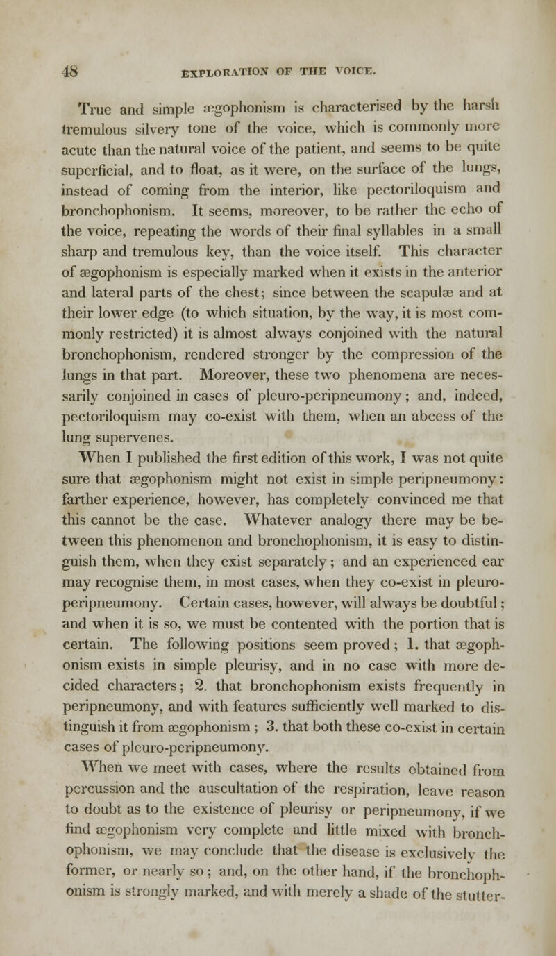 True and simple aegophonism is characterised by the harsh tremulous silvery tone of the voice, which is commonly more acute than the natural voice of the patient, and seems to be quite superficial, and to float, as it were, on the surface of the lungs, instead of coming from the interior, like pectoriloquism and bronchophonism. It seems, moreover, to be rather the echo of the voice, repeating the words of their final syllables in a small sharp and tremulous key, than the voice itself. This character of aegophonism is especially marked when it exists in the anterior and lateral parts of the chest; since between the scapulae and at their lower edge (to which situation, by the way, it is most com- monly restricted) it is almost always conjoined with the natural bronchophonism, rendered stronger by the compression of the lungs in that part. Moreover, these two phenomena are neces- sarily conjoined in cases of pleuro-peripneumony; and, indeed, pectoriloquism may co-exist with them, when an abcess of the lung supervenes. When I published the first edition of this work, I was not quite sure that aegophonism might not exist in simple peripneumony: farther experience, however, has completely convinced me that this cannot be the case. Whatever analogy there may be be- tween this phenomenon and bronchophonism, it is easy to distin- guish them, when they exist separately; and an experienced ear may recognise them, in most cases, when they co-exist in pleuro- peripneumony. Certain cases, however, will always be doubtful ; and when it is so, we must be contented with the portion that is certain. The following positions seem proved ; 1. that aegoph- onism exists in simple pleurisy, and in no case with more de- cided characters; 2. that bronchophonism exists frequently in peripneumony, and with features sufficiently well marked to dis- tinguish it from aegophonism ; 3. that both these co-exist in certain cases of pleuro-peripneumony. When we meet with cases, where the results obtained from percussion and the auscultation of the respiration, leave reason to doubt as to the existence of pleurisy or peripneumony, if we find aegophonism very complete and little mixed with bronch- ophonism, we may conclude that the disease is exclusively the former, or nearly so; and, on the other hand, if the bronchoph- onism is strongly marked, and with merely a shade of the stutter-