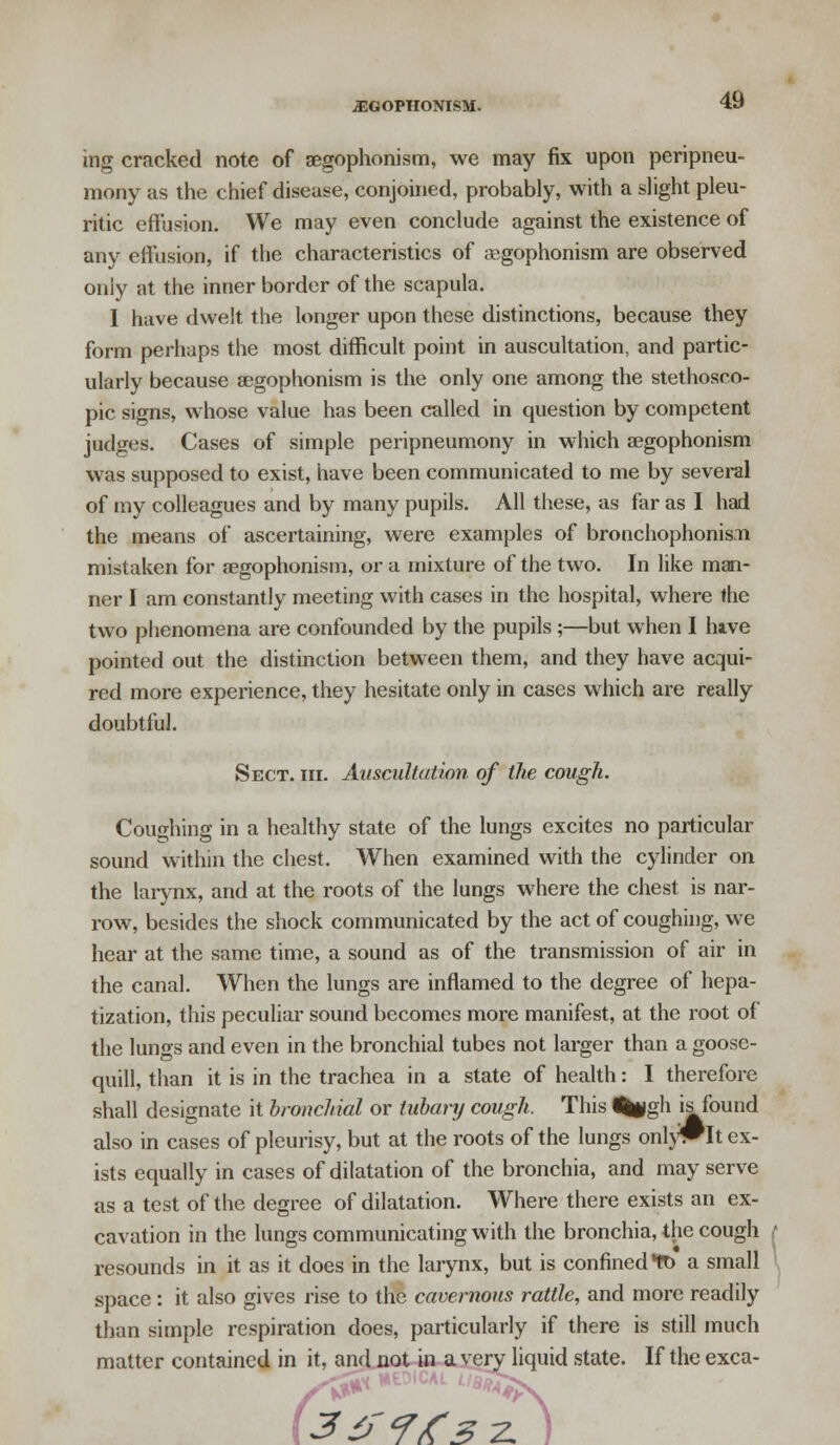 .AEGOPHONISM. ing cracked note of aegophonism, we may fix upon peripneu- mony as the chief disease, conjoined, probably, with a slight pleu- ritic effusion. We may even conclude against the existence of any effusion, if the characteristics of aegophonism are observed only at the inner border of the scapula. I have dwelt the longer upon these distinctions, because they form perhaps the most difficult point in auscultation, and partic- ularly because aegophonism is the only one among the stethosco- pic signs, whose value has been called in question by competent judges. Cases of simple peripneumony in which aegophonism was supposed to exist, have been communicated to me by several of my colleagues and by many pupils. All these, as far as I had the means of ascertaining, were examples of bronchophonisTti mistaken for aegophonism, or a mixture of the two. In like man- ner I am constantly meeting with cases in the hospital, where the two phenomena are confounded by the pupils;—but when I have pointed out the distinction between them, and they have acqui- red more experience, they hesitate only in cases which are really doubtful. Sect. hi. Auscultation of the cough. Coughing in a healthy state of the lungs excites no particular sound within the chest. When examined with the cylinder on the larynx, and at the roots of the lungs where the chest is nar- row, besides the shock communicated by the act of coughing, we hear at the same time, a sound as of the transmission of air in the canal. When the lungs are inflamed to the degree of hepa- tization, this peculiar sound becomes more manifest, at the root of the lungs and even in the bronchial tubes not larger than a goose- quill, than it is in the trachea in a state of health: I therefore shall designate it bronchial or luhary cough. This %|gh is found also in cases of pleurisy, but at the roots of the lungs onl)#It ex- ists equally in cases of dilatation of the bronchia, and may serve as a test of the degree of dilatation. Where there exists an ex- cavation in the lungs communicating with the bronchia, the cough resounds in it as it does in the larynx, but is confined *tt> a small space: it also gives rise to the cavernous rattle, and more readily than simple respiration does, particularly if there is still much matter contained in it, and not in a very liquid state. If the exca- 3<f<r/C3?' )