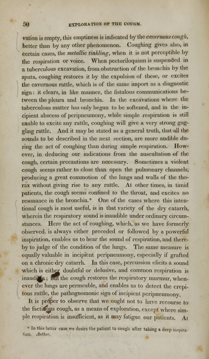 vation is empty, this emptiness is indicated by the caverrwus cough, better than by any other phenomenon. Coughing gives also, in certain cases, the metallic tinkling, when it is not perceptible by the respiration or voice. When pectoriloquism is suspended in a tuberculous excavation, from obstruction of the bronchia by the sputa, coughing restores it by the expulsion of these, or excites the cavernous rattle, which is of the same import as a diagnostic sign: it clears, in like manner, the fistulous communications be- tween the pleura and bronchia. In the excavations where the tuberculous matter has only begun to be softened, and in the in- cipient abscess of peripneumony, while simple respiration is still unable to excite any rattle, coughing will give a very strong gug- gling rattle. And it may be stated as a general truth, that all the sounds to be described in the next section, are more audible du- ring the act of coughing than during simple respiration. How- ever, in deducing our indications from the auscultation of the cough, certain precautions are necessary. Sometimes a violent cough seems rather to close than open the pulmonary channels, producing a great commotion of the lungs and walls of the tho- rax without giving rise to any rattle. At other times, in timid patients, the cough seems confined to the throat, and excites no resonance in the bronchia.* One of the cases where this inten- tional cough is most useful, is in that variety of the dry catarrh, wherein the respiratory sound is inaudible under ordinary circum- stances. Here the act of coughing, which, as we have formerly observed, is always either preceded or followed by a powerful inspiration, enables us to hear the sound of respiration, and there- by to judge of the condition of the lungs. The same measure is equally valuable in incipient peripneumony, especially if grafted on a chronic dry catarrh. In this case, percussion elicits a sound which is either, doubtful or delusive, and common respiration is inaudiMe.; OTu the cough restores the respiratory murmur, when- ever the lungs are permeable, and enables us to detect the crepi- tous rattle, the pathognomonic sign of incipient peripneumony. It is pr<3per to observe that we ought not to have recourse to the factitffous cough, as a means of exploration, except where sim- ple respiration is insufficient, as it may fatigue our patients. At * In this latter case we desire the patient to cough after taking a deep inspira- tion, Author.