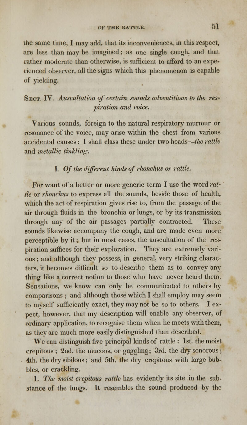 the same time, I may add, that its inconveniences, in this respect, are less than may be imagined; as one single cough, and that rather moderate than otherwise, is sufficient to afford to an expe- rienced observer, all the signs which this phenomenon is capable of yielding. Sect. IV. Auscultation of certain sounds adventitious to the res' piration and voice. Various sounds, foreign to the natural respiratory murmur or resonance of the voice, may arise within the chest from various accidental causes: 1 shall class these under two heads—the rattle and metallic tinkling. I. Of the different kinds of rhonchus or rattle. For want of a better or more generic term I use the word rat- tle or rhonchus to express all the sounds, beside those of health, which the act of respiration gives rise to, from the passage of the air through fluids in the bronchia or lungs, or by its transmission through any of the air passages partially contracted. These sounds likewise accompany the cough, and are made even more perceptible by it; but in most cases, the auscultation of the res- piration suffices for their exploration. They are extremely vari- ous ; and although they possess, in general, very striking charac- ters, it becomes difficult so to describe them as to convey any thing like a correct notion to those who have never heard them. Sensations, we know can only be communicated to others by comparisons ; and although those which I shall employ may seem to myself sufficiently exact, they may not be so to others. I ex- pect, however, that my description will enable any observer, of ordinary application, to recognise them when he meets with them, as they are much more easily distinguished than described. We can distinguish five principal kinds of rattle : 1st. the moist crepitous ; 2nd. the mucons, or guggling; 3rd. the dry sonorous; 4th. the dry sibilous; and 5th. the dry crepitous with large bub- bles, or crackling. 1. The moist crepitous rattle has evidently its site in the sub- stance of the lungs. It resembles the sound produced by the