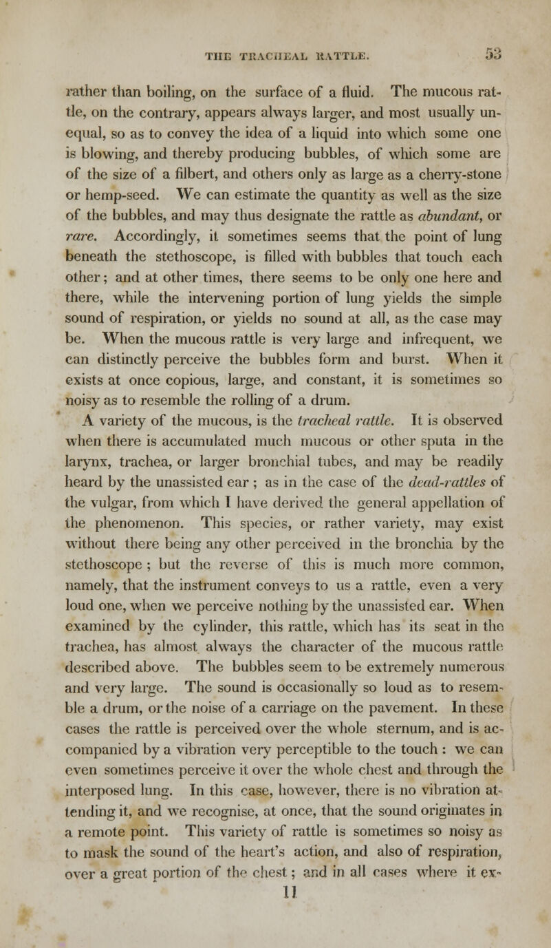 THE TRACHEAL BATTLE. Jo rather than boiling, on the surface of a fluid. The mucous rat- tle, on the contrary, appears always larger, and most usually un- equal, so as to convey the idea of a liquid into which some one is blowing, and thereby producing bubbles, of which some are of the size of a filbert, and others only as large as a cherry-stone or hemp-seed. We can estimate the quantity as well as the size of the bubbles, and may thus designate the rattle as abundant, or rare. Accordingly, it sometimes seems that the point of lung beneath the stethoscope, is filled with bubbles that touch each other; and at other times, there seems to be only one here and there, while the intervening portion of lung yields the simple sound of respiration, or yields no sound at all, as the case may be. When the mucous rattle is very large and infrequent, we can distinctly perceive the bubbles form and burst. When it exists at once copious, large, and constant, it is sometimes so noisy as to resemble the rolling of a drum. A variety of the mucous, is the tracheal rattle. It is observed when there is accumulated much mucous or other sputa in the larynx, trachea, or larger bronchial tubes, and may be readily heard by the unassisted ear ; as in the case of the dead-rattles of the vulgar, from which I have derived the general appellation of the phenomenon. This species, or rather variety, may exist without there being any other perceived in the bronchia by the stethoscope ; but the reverse of this is much more common, namely, that the instrument conveys to us a rattle, even a very loud one, when we perceive nothing by the unassisted ear. When examined by the cylinder, this rattle, which has its seat in the trachea, has almost always the character of the mucous rattle described above. The bubbles seem to be extremely numerous and very large. The sound is occasionally so loud as to resem- ble a drum, or the noise of a carriage on the pavement. In these cases the rattle is perceived over the whole sternum, and is ac- companied by a vibration very perceptible to the touch : we can even sometimes perceive it over the whole chest and through the interposed lung. In this case, however, there is no vibration at- tending it, and we recognise, at once, that the sound originates in a remote point. This variety of rattle is sometimes so noisy as to mask the sound of the heart's action, and also of respiration, over a great portion of thr> chest; and in all rasps where it ex- 11