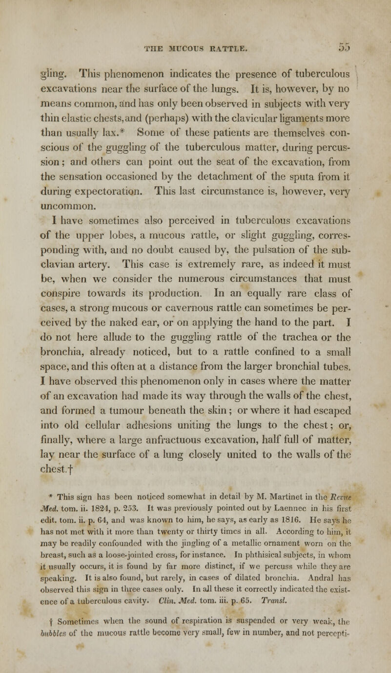 gling. This phenomenon indicates the presence of tuberculous excavations near the surface of the lungs. It is, however, by no means common, and has only been observed in subjects with very thin elastic chests,and (perhaps) with the clavicular ligaments more than usually lax.* Some of these patients are themselves con- scious of the guggling of the tuberculous matter, during percus- sion ; and others can point out the seat of the excavation, from the sensation occasioned by the detachment of the sputa from it during expectoration. This last circumstance is, however, very uncommon. I have sometimes also perceived in tuberculous excavations of the upper lobes, a mucous rattle, or slight guggling, corres- ponding with, and no doubt caused by, the pulsation of the sub- clavian artery. This case is extremely rare, as indeed it must be, when we consider the numerous circumstances that must conspire towards its production. In an equally rare class of cases, a strong mucous or cavernous rattle can sometimes be per- ceived by the naked ear, or on applying the hand to the part. I do not here allude to the guggling rattle of the trachea or the bronchia, already noticed, but to a rattle confined to a small space, and this often at a distance from the larger bronchial tubes. I have observed this phenomenon only in cases where the matter of an excavation had made its way through the walls of the chest, and formed a tumour beneath the skin; or where it had escaped into old cellular adhesions uniting the lungs to the chest; or, finally, where a large anfractuous excavation, half full of matter, lay near the surface of a lung closely united to the walls of the chest.f * This sign has been noticed somewhat in detail by M. Martinet in the Rente Med. tom. ii. 1824, p. 253. It was previously pointed out by Laennec in his first edit. tom. ii. p. 64, and was known to him, he says, as early as 1816. He says he has not met with it more than twenty or thirty times in all. According to him, it may be readily confounded with the jingling of a metallic ornament worn on the breast, such as a loose-jointed cross, for instance. In phthisical subjects, in whom it usually occurs, it is found by far more distinct, if we percuss while they are speaking. It is also found, but rarely, in cases of dilated bronchia. Andral has observed this sign in three cases only. In all these it correctly indicated the exist- ence of a tuberculous cavity. Clin. Med. tom. iii. p. 65. Transl. f Sometimes when the sound of respiration is suspended or very weak, the bubbles of the mucous rattle become very small, few in number, and not perccpti-