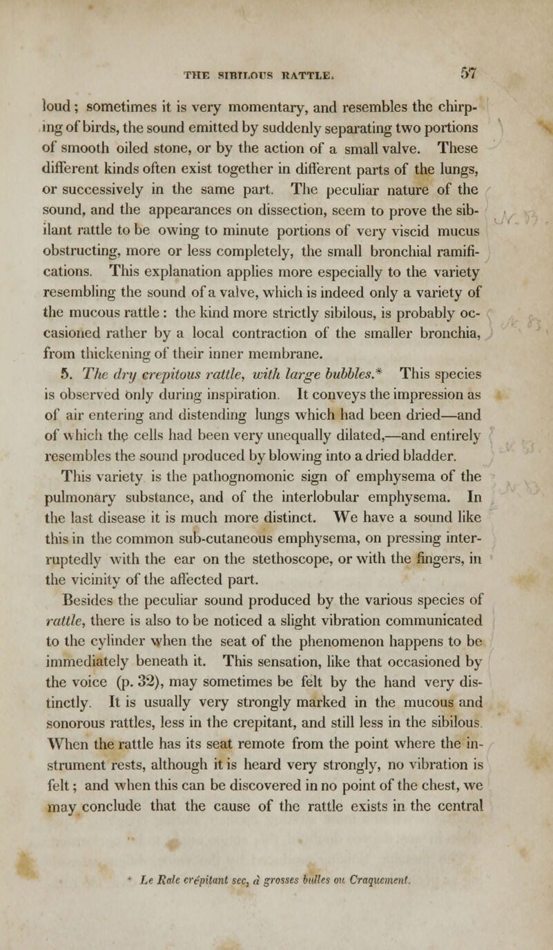 loud ; sometimes it is very momentary, and resembles the chirp- ing of birds, the sound emitted by suddenly separating two portions of* smooth oiled stone, or by the action of a small valve. These different kinds often exist together in different parts of the lungs, or successively in the same part. The peculiar nature of the sound, and the appearances on dissection, seem to prove the sib- ilant rattle to be owing to minute portions of very viscid mucus obstructing, more or less completely, the small bronchial ramifi- cations. This explanation applies more especially to the variety resembling the sound of a valve, which is indeed only a variety of the mucous rattle: the kind more strictly sibilous, is probably oc- casioned rather by a local contraction of the smaller bronchia, from thickening of their inner membrane. 5. The dry crepitous rattle, with large bubbles* This species is observed Only during inspiration. It conveys the impression as of air entering and distending lungs which had been dried—and of which the cells had been very unequally dilated,—and entirely resembles the sound produced by blowing into a dried bladder. This variety is the pathognomonic sign of emphysema of the pulmonary substance, and of the interlobular emphysema. In the last disease it is much more distinct. We have a sound like this in the common sub-cutaneous emphysema, on pressing inter- ruptedly with the ear on the stethoscope, or with the fingers, in the vicinity of the affected part. Besides the peculiar sound produced by the various species of rattle, there is also to be noticed a slight vibration communicated to the cylinder when the seat of the phenomenon happens to be immediately beneath it. This sensation, like that occasioned by the voice (p. 32), may sometimes be felt by the hand very dis- tinctly. It is usually very strongly marked in the mucous and sonorous rattles, less in the crepitant, and still less in the sibilous When the rattle has its seat remote from the point where the in- strument rests, although it is heard very strongly, no vibration is felt; and when this can be discovered in no point of the chest, we may conclude that the cause of the rattle exists in the central Le Rale crepitant sec, a grosses bulles oh Craqucment.