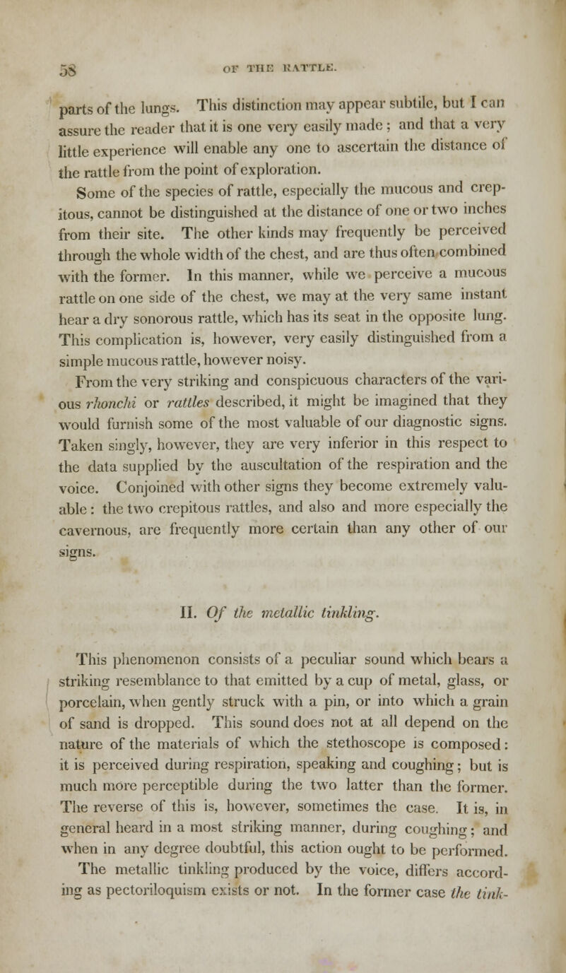 j£ or THE RATTLE. parts of the lungs. This distinction may appear subtile, but I can assure the reader that it is one very easily made ; and that a very little experience will enable any one to ascertain the distance of the rattle from the point of exploration. Some of the species of rattle, especially the mucous and crep- itous, cannot be distinguished at the distance of one or two inches from their site. The other kinds may frequently be perceived through the whole width of the chest, and are thus often combined with the former. In this manner, while we perceive a mucous rattle on one side of the chest, we may at the very same instant hear a dry sonorous rattle, which has its seat in the opposite lung. This complication is, however, very easily distinguished from a simple mucous rattle, however noisy. From the very striking and conspicuous characters of the vari- ous rJionchi or rattles described, it might be imagined that they would furnish some of the most valuable of our diagnostic signs. Taken singly, however, they are very inferior in this respect to the data supplied by the auscultation of the respiration and the voice. Conjoined with other signs they become extremely valu- able : the two crcpitous rattles, and also and more especially the cavernous, arc frequently more certain than any other of our signs. II. Of the metallic tinkling. This phenomenon consists of a peculiar sound which bears a striking resemblance to that emitted by a cup of metal, glass, or porcelain, when gently struck with a pin, or into which a grain of sand is dropped. This sound does not at all depend on the nature of the materials of which the stethoscope is composed: it is perceived during respiration, speaking and coughing; but is much more perceptible during the two latter than the former. The reverse of this is, however, sometimes the case. It is, in general heard in a most striking manner, during coughing; and when in any degree doubtful, this action ought to be performed. The metallic tinkling produced by the voice, differs accord- ing as pectoriloquism exists or not. In the former case the link-