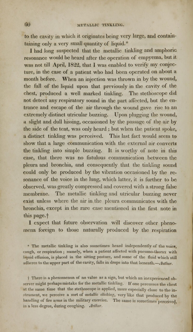 to the cavity in which it originates being very large, and contain- taining only a very small quantity of liquid.* I had long suspected that the metallic tinkling and amphoric resonance would be heard after the operation of empyema, but it was not till April, 1822, that I was enabled to verify my conjec- ture, in the case of a patient who had been operated on about a month before. When an injection was thrown in by the wound, the fall of the liquid upon that previously in the cavity of the chest, produced a well marked tinkling. The stethoscope did not detect any respiratory sound in the part affected, but the en- trance and escape of the air through the wound gave rise to an extremely distinct utricular buzzing. Upon plugging the wound, a slight and dull hissing, occasioned by the passage of the air by the side of the tent, was only heard ; but when the patient spoke, a distinct tinkling was perceived. This last fact would seem to show that a large communication with the external air converts the tinkling into simple buzzing. It is worthy of note in this case, that there was no fistulous communication between the pleura and bronchia, and consequently that the tinkling sound could only be produced by the vibration occasioned by the re- sonance of the voice in the lung, which latter, it is further to be observed, was greatly compressed and covered with a strong false membrane. The metallic tinkling and utricular buzzing never exist unless where the air in the pleura communicates with the bronchia, except in the rare case mentioned in the first note in this page.f I expect that future observation will discover other pheno- mena foreign to those naturally produced by the respiration * The metallic tinkling is also sometimes heard independently of the voice, cough, or respiration ; namely, when a patient affected with pneumo-thorax with liquid effusion, is placed in the sitting posture, and some of the fluid which still adlicres to the upper part of the cavity, falls in drops into that beneath.—Author. | There is a phenomenon of no value as a sign, but which an inexperienced ob- server might perhaps mistake for the metallic tinkling. If one percusses the chest at the same time that the stethoscope is applied, more especially close to the in- strument, we perceive a sort of metallic clicking, very like that produced by the handling of fire arms in the military exercise. The same is sometimes perceived in a less degree, during coughing. Author.