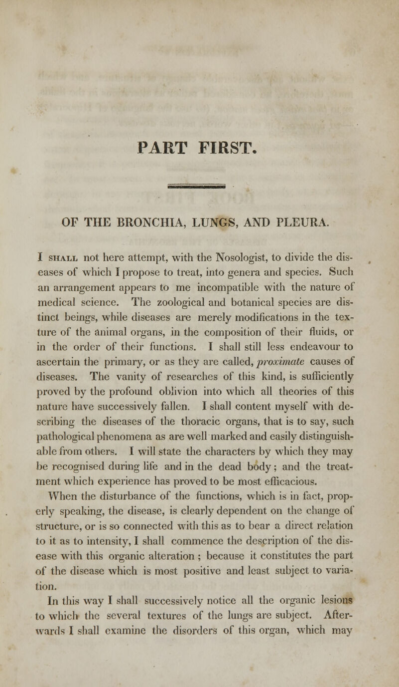 PART FIRST. OF THE BRONCHIA, LUNGS, AND PLEURA. I shall not here attempt, with the Nosologist, to divide the dis- eases of which I propose to treat, into genera and species. Such an arrangement appears to me incompatible with the nature of medical science. The zoological and botanical species are dis- tinct beings, while diseases are merely modifications in the tex- ture of the animal organs, in the composition of their fluids, or in the order of their functions. I shall still less endeavour to ascertain the primary, or as they are called, proximate causes of diseases. The vanity of researches of this kind, is sufficiently proved by the profound oblivion into which all theories of this nature have successively fallen. I shall content myself with de- scribing the diseases of the thoracic organs, that is to say, such pathological phenomena as are well marked and easily distinguish- able from others. I will state the characters by which they may be recognised during life and in the dead body; and the treat- ment which experience has proved to be most efficacious. When the disturbance of the functions, which is in fact, prop- erly speaking, the disease, is clearly dependent on the change of structure, or is so connected with this as to bear a direct relation to it as to intensity, I shall commence the description of the dis- ease with this organic alteration ; because it constitutes the part of the disease which is most positive and least subject to varia- tion. In this way I shall successively notice all the organic lesions to which the several textures of the lungs are subject. After-