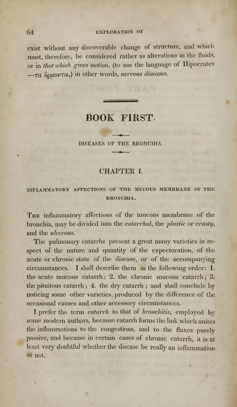 G4 EXPLORATION OF exist without any discoverable change of structure, and which must, therefore, be considered rather as alterations in the fluids, or in that which gives motion, (to use the language of Hipocrates —ta bpuovta,) in other words, nervous diseases. BOOK FIRST DISEASES OF THE BRONCHIA. CHAPTER I. INFLAMMATORY AFFECTIONS OF THE MUCOUS MEMBRANE OF THE BRONCHIA. The inflammatory affections of the mucous membrane of the bronchia, may be divided into the catarrhal, the plastic or crusty, and the ulcerous. The pulmonary catarrhs present a great many varieties in re- spect of the nature and quantity of the expectoration, of the acute or chronic state of the disease, or of the accompanying circumstances. I shall describe them in the following order: 1. the acute mucous catarrh; 2. the chronic mucous catarrh; 3. the pituitous catarrh; 4. the dry catarrh ; and shall conclude by noticing some other varieties produced by the difference of the occasional causes and other accessory circumstances. I prefer the term catarrh to that of bronchitis, employed b)r some modern authors, because catarrh forms the link which unites the inflammations to the congestions, and to the fluxes purely passive, and because in certain cases of chronic catarrh, it is at least very doubtful whether the disease be really an inflammation or not.