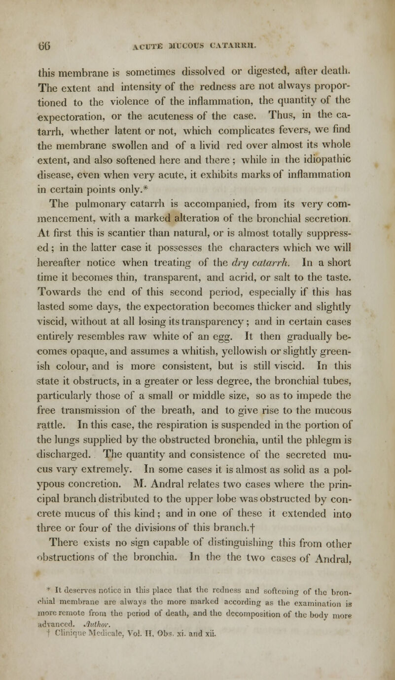 this membrane is sometimes dissolved or digested, alter death. The extent and intensity of the redness are not always propor- tioned to the violence of the inflammation, the quantity of the expectoration, or the acuteness of the case. Thus, in the ca- tarrh, whether latent or not, which complicates fevers, we find the membrane swollen and of a livid red over almost its whole extent, and also softened here and there ; while in the idiopathic disease, even when very acute, it exhibits marks of inflammation in certain points only.* The pulmonary catarrh is accompanied, from its very com- mencement, with a marked alteration of the bronchial secretion. At first this is scantier than natural, or is almost totally suppress- ed ; in the latter case it possesses the characters which we will hereafter notice when treating of the dry catarrh. In a short time it becomes thin, transparent, and acrid, or salt to the taste. Towards the end of this second period, especially if this has lasted some days, the expectoration becomes thicker and slightly viscid, without at all losing its transparency; and in certain cases entirely resembles raw white of an egg. It then gradually be- comes opaque, and assumes a whitish, yellowish or slightly green- ish colour, and is more consistent, but is still viscid. In this state it obstructs, in a greater or less degree, the bronchial tubes, particularly those of a small or middle size, so as to impede the free transmission of the breath, and to give rise to the mucous rattle. In this case, the respiration is suspended in the portion of the lungs supplied by the obstructed bronchia, until the phlegm is discharged. The quantity and consistence of the secreted mu- cus vary extremely. In some cases it is almost as solid as a pol- ypous concretion. M. Andral relates two cases where the prin- cipal branch distributed to the upper lobe was obstructed by con- crete mucus of this kind; and in one of these it extended into three or four of the divisions of this branch.f There exists no sign capable of distinguishing this from other obstructions of the bronchia. In the the two cases of Andral, * It deserves notice in this place that the redness and softening of the bron- chial membrane arc always the more marked according as the examination is more remote from the period of death, and the decomposition of the body mora advanced. Author. f Clinique Medicate, Vol. II, Obs. xi. and xii.