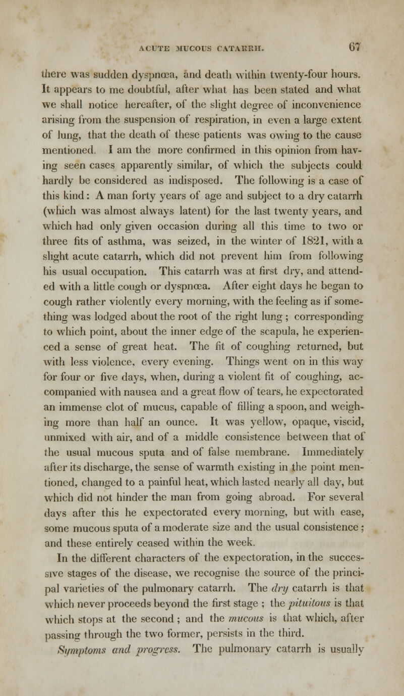 there was sudden dyspnoea, and death within twenty-four hours. It appears to me doubtful, after what has been stated and what we shall notice hereafter, of the slight degree of inconvenience arising from the suspension of respiration, in even a large extent of lung, that the death of these patients was owing to the cause mentioned. I am the more confirmed in this opinion from hav- ing seen cases apparently similar, of which the subjects could hardly be considered as indisposed. The following is a case of this kind: A man forty years of age and subject to a dry catarrh (which was almost always latent) for the last twenty years, and which had only given occasion during all this time to two or three fits of asthma, was seized, in the winter of 1821, with a slight acute catarrh, which did not prevent him from following his usual occupation. This catarrh was at first dry, and attend- ed with a little cough or dyspnoea. After eight days he began to cough rather violently every morning, with the feeling as if some- thing was lodged about the root of the right lung ; corresponding to which point, about the inner edge of the scapula, he experien- ced a sense of great heat. The fit of coughing returned, but with less violence, every evening. Things went on in this way for four or five days, when, during a violent fit of coughing, ac- companied with nausea and a great flow of tears, he expectorated an immense clot of mucus, capable of filling a spoon, and weigh- ing more than half an ounce. It was yellow, opaque, viscid, unmixed with air, and of a middle consistence between that of the usual mucous sputa and of false membrane. Immediately after its discharge, the sense of warmth existing in the point men- tioned, changed to a painful heat, which lasted nearly all day, but which did not hinder the man from going abroad. For several days after this he expectorated every morning, but with ease, some mucous sputa of a moderate size and the usual consistence ; and these entirely ceased within the wreek. In the different characters of the expectoration, in the succes- sive stages of the disease, we recognise the source of the princi- pal varieties of the pulmonary catarrh. The dry catarrh is that which never proceeds beyond the first stage ; the pituitous is that which stops at the second ; and the mucous is that which, after passing through the two former, persists in the third. Symptoms and progress. The pulmonary catarrh is usually