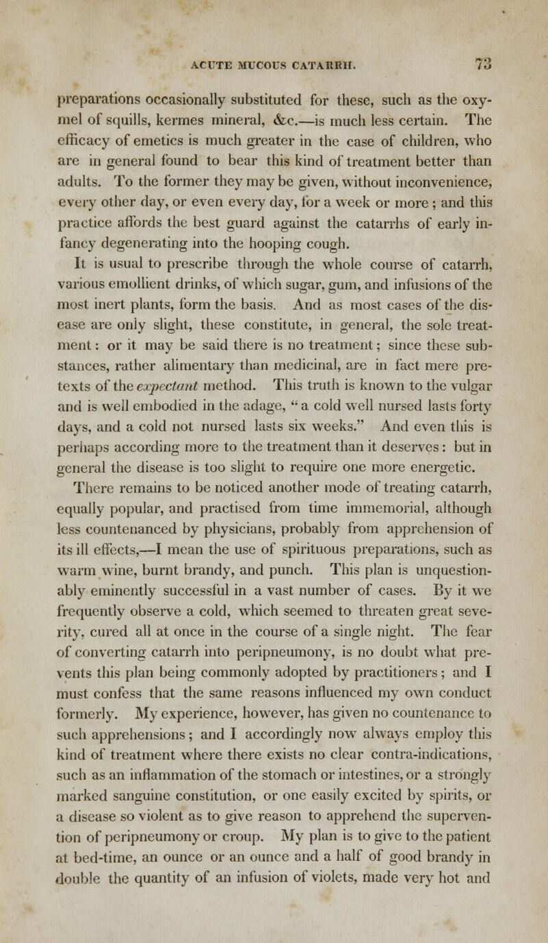 preparations occasionally substituted for these, such as the oxy- mel of squills, kermes mineral, &c.—is much less certain. The efficacy of emetics is much greater in the case of children, who are in general found to bear this kind of treatment better than adults. To the former they may be given, without inconvenience, every other day, or even every day, for a week or more ; and this practice affords the best guard against the catarrhs of early in- fancy degenerating into the hooping cough. It is usual to prescribe through the whole course of catarrh, various emollient drinks, of which sugar, gum, and infusions of the most inert plants, form the basis. And as most cases of the dis- ease are oniy slight, these constitute, in general, the sole treat- ment : or it may be said there is no treatment; since these sub- stances, rather alimentary than medicinal, are in fact mere pre- texts of the expectant method. This truth is known to the vulgar and is well embodied in the adage,  a cold well nursed lasts forty days, and a cold not nursed lasts six weeks. And even this is perhaps according more to the treatment than it deserves: but in general the disease is too slight to require one more energetic. There remains to be noticed another mode of treating catarrh, equally popular, and practised from time immemorial, although less countenanced by physicians, probably from apprehension of its ill effects,—I mean the use of spirituous preparations, such as warm wine, burnt brandy, and punch. This plan is unquestion- ably eminently successful in a vast number of cases. By it we frequently observe a cold, which seemed to threaten great seve- rity, cured all at once in the course of a single night. The fear of converting catarrh into peripneumony, is no doubt what pre- vents this plan being commonly adopted by practitioners; and I must confess that the same reasons influenced my own conduct formerly. My experience, however, has given no countenance to such apprehensions; and I accordingly now always employ this kind of treatment where there exists no clear contra-indications, such as an inflammation of the stomach or intestines, or a strongly marked sanguine constitution, or one easily excited by spirits, or a disease so violent as to give reason to apprehend the superven- tion of peripneumony or croup. My plan is to give to the patient at bed-time, an ounce or an ounce and a half of good brandy in double the quantity of an infusion of violets, made very hot and