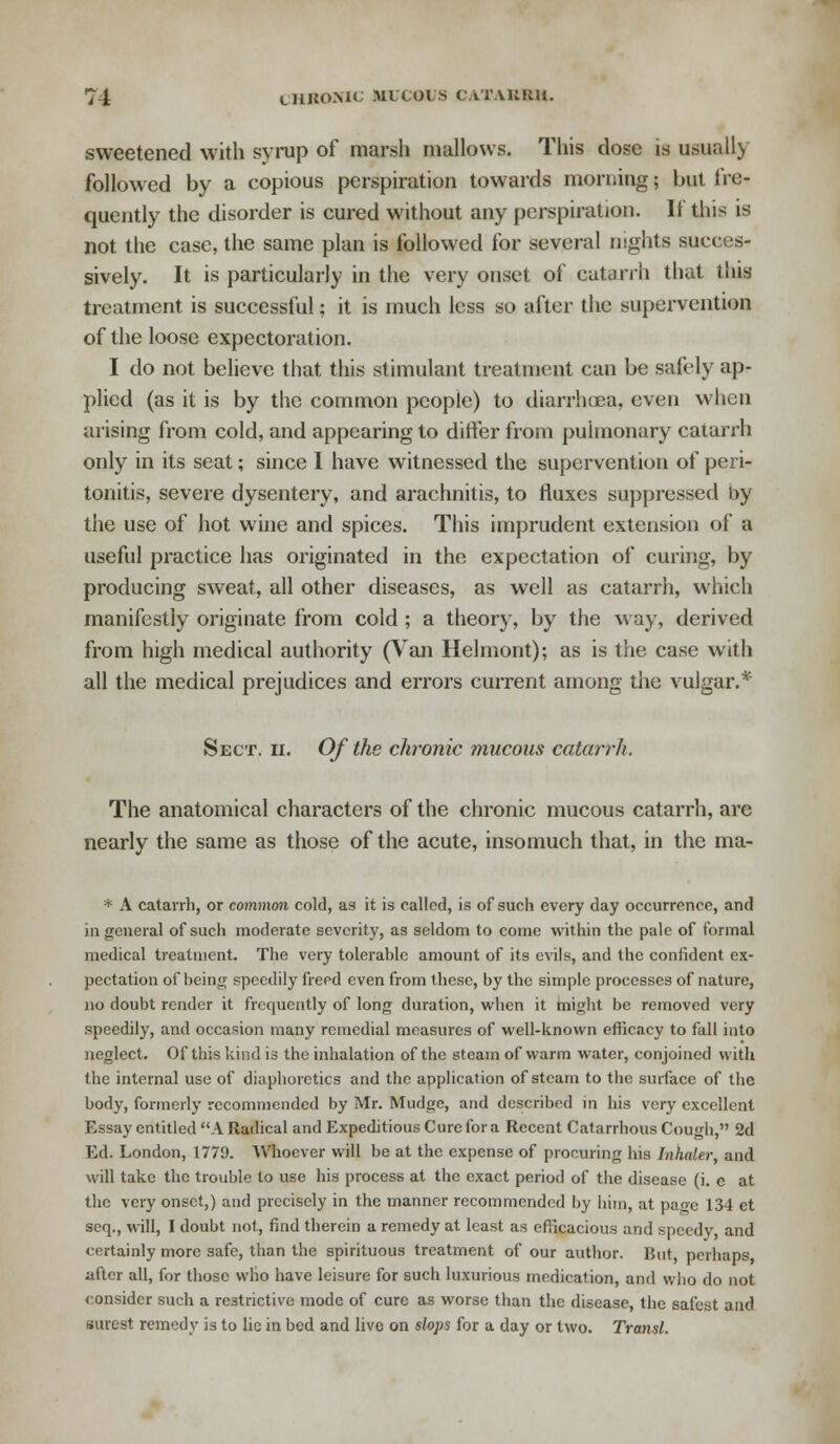 sweetened with syrup of marsh mallows. This dose is usually followed by a copious perspiration towards morning; but fre- quently the disorder is cured without any perspiration. If this is not the case, the same plan is followed for several nights succes- sively. It is particularly in the very onset of catarrh that this treatment is successful; it is much less so after the supervention of the loose expectoration. I do not believe that this stimulant treatment can be safely ap- plied (as it is by the common people) to diarrhoea, even when arising from cold, and appearing to differ from pulmonary catarrh only in its seat; since I have witnessed the supervention of peri- tonitis, severe dysentery, and arachnitis, to fluxes suppressed by the use of hot wine and spices. This imprudent extension of a useful practice has originated in the expectation of curing, by producing sweat, all other diseases, as well as catarrh, which manifestly originate from cold ; a theory, by the way, derived from high medical authority (Van Helmont); as is the case with all the medical prejudices and errors current among the vulgar.* Sect. ii. Of the chronic mucous catarrh. The anatomical characters of the chronic mucous catarrh, are nearly the same as those of the acute, insomuch that, in the ma- * A catarrh, or common cold, as it is called, is of such every day occurrence, and in general of such moderate severity, as seldom to come within the pale of formal medical treatment. The very tolerable amount of its evils, and the confident ex- pectation of being speedily freed even from these, by the simple processes of nature, no doubt render it frequently of long duration, when it might be removed very speedily, and occasion many remedial measures of well-known efficacy to fall into neglect. Of this kind is the inhalation of the steam of warm water, conjoined with the internal use of diaphoretics and the application of steam to the surface of the body, formerly recommended by Mr. Mudge, and described in his very excellent Essay entitled A Radical and Expeditious Cure for a Recent Catarrhous Cough, 2d Ed. London, 1779. Whoever will be at the expense of procuring his Inhaler, and will take the trouble to use his process at the exact period of the disease (i. c at the very onset,) and precisely in the manner recommended by him, at page 134 et scq., will, I doubt not, find therein a remedy at least as efficacious and speedy, and certainly more safe, than the spirituous treatment of our author. But perhaps after all, for those who have leisure for such luxurious medication, and who do not consider such a restrictive mode of cure as worse than the disease, the safest and surest remedy is to lie in bed and live on slops for a day or two. Transl.