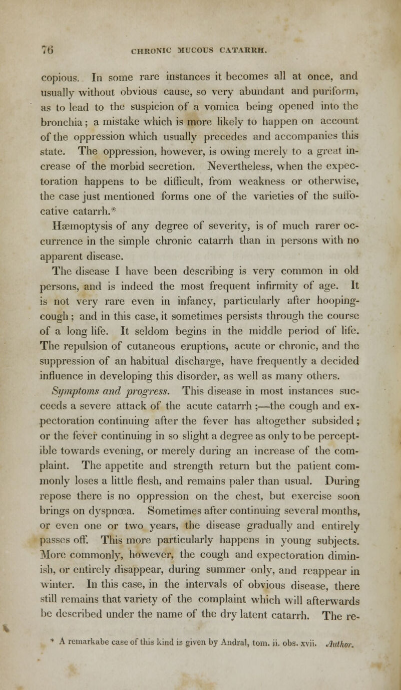 copious. In some rare instances it becomes all at once, and usually without obvious cause, so very abundant and puriform, as to lead to the suspicion of a vomica being opened into the bronchia; a mistake which is more likely to happen on account of the oppression which usually precedes and accompanies this state. The oppression, however, is owing merely to a great in- crease of the morbid secretion. Nevertheless, when the expec- toration happens to be difficult, from weakness or otherwise, the case just mentioned forms one of the varieties of the suifo- cative catarrh.* Haemoptysis of any degree of severity, is of much rarer oc- currence in the simple chronic catarrh than in persons with no apparent disease. The disease I have been describing is very common in old persons, and is indeed the most frequent infirmity of age. It is not very rare even in infancy, particularly after hooping- cough ; and in this case, it sometimes persists through tiie course of a long life. It seldom begins in the middle period of life. The repulsion of cutaneous eruptions, acute or chronic, and the suppression of an habitual discharge, have frequently a decided influence in developing this disorder, as well as many others. Symptoms and progress. This disease in most instances suc- ceeds a severe attack of the acute catarrh ;—the cough and ex- pectoration continuing after the fever has altogether subsided; or the fever continuing in so slight a degree as only to be percept- ible towards evening, or merely during an increase of the com- plaint. The appetite and strength return but the patient com- monly loses a little flesh, and remains paler than usual. During repose there is no oppression on the chest, but exercise soon brings on dyspnoea. Sometimes after continuing several months, or even one or two years, the disease gradually and entirely passes off. This more particularly happens in young subjects. More commonly, however, the cough and expectoration dimin- ish, or entirely disappear, during summer only, and reappear in winter. In this case, in the intervals of obvious disease, there still remains that variety of the complaint which will afterwards be described under the name of the dry latent catarrh. The re-