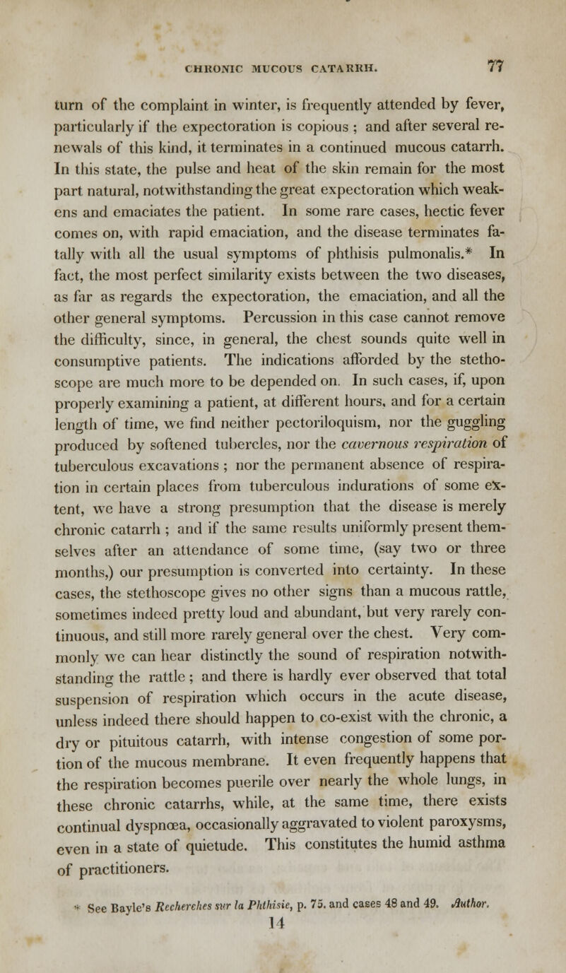 turn of the complaint in winter, is frequently attended by fever, particularly if the expectoration is copious ; and after several re- newals of this kind, it terminates in a continued mucous catarrh. In this state, the pulse and heat of the skin remain for the most part natural, notwithstanding the great expectoration which weak- ens and emaciates the patient. In some rare cases, hectic fever comes on, with rapid emaciation, and the disease terminates fa- tally with all the usual symptoms of phthisis pulmonalis.* In fact, the most perfect similarity exists between the two diseases, as far as regards the expectoration, the emaciation, and all the other general symptoms. Percussion in this case cannot remove the difficulty, since, in general, the chest sounds quite well in consumptive patients. The indications afforded by the stetho- scope are much more to be depended on. In such cases, if, upon properly examining a patient, at different hours, and for a certain length of time, we find neither pectoriloquism, nor the guggling produced by softened tubercles, nor the cavernous respiration of tuberculous excavations ; nor the permanent absence of respira- tion in certain places from tuberculous indurations of some ex- tent, we have a strong presumption that the disease is merely chronic catarrh ; and if the same results uniformly present them- selves after an attendance of some time, (say two or three months,) our presumption is converted into certainty. In these cases, the stethoscope gives no other signs than a mucous rattle, sometimes indeed pretty loud and abundant, but very rarely con- tinuous, and still more rarely general over the chest. Very com- monly we can hear distinctly the sound of respiration notwith- standing the rattle ; and there is hardly ever observed that total suspension of respiration which occurs in the acute disease, unless indeed there should happen to co-exist with the chronic, a dry or pituitous catarrh, with intense congestion of some por- tion of the mucous membrane. It even frequently happens that the respiration becomes puerile over nearly the whole lungs, in these chronic catarrhs, while, at the same time, there exists continual dyspnoea, occasionally aggravated to violent paroxysms, even in a state of quietude. This constitutes the humid asthma of practitioners. •; See Bayle's Recherehes swr la Phthisie, p. 75. and cases 48 and 49. Author. 11