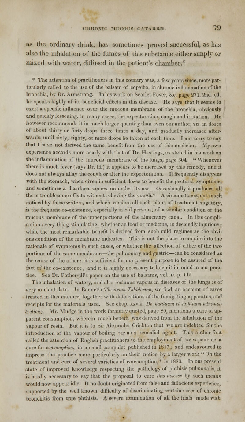 as the ordinary drink, has sometimes proved successful, as has also the inhalation of the fumes of this substance either simply or mixed with water, diffused in the patient's chamber.* * The attention of practitioners in this country was, a few years since, more par- ticularly called to the use of the balsam of copaiba, in chronic inflammation of the bronchia, by Dr. Armstrong. In his work on Scarlet Fever, &c. page 271. 2nd. ed. he speaks highly of its beneficial effects in this disease. He says that it seems to exert a specific influence over the mucous membrane of the bronchia, obviously and quickly lessening, in many cases, the expectoration, cough and irritation. He however recommends it in much larger quantity than even our author, viz. in doses of about thirty or forty drops three times a day, and gradually increased after- waids, until sixty, eighty, or more drops be taken at each time. I am sorry to say that I have not derived the same benefit from the use of this medicine. My own experience accords more nearly with that of Dr. Hastings, as stated in his work on the inflammation of the mucous membrane of the lungs, page 304.  Whenever there is much fever (says Dr. H.) it appears to be increased by this remedy, and it does not always allay the cough or alter the expectoration. It frequently disagrees with the stomach, when given in sufficient doses to benefit the pectoral symptoms, and sometimes a diarrhoea comes on under its use. Occasionally it produces all these troublesome effects without relieving the cough. A circumstance, not much noticed by these writers, and which renders all such plans of treatment nugatory, is the frequent co-existence, especially in old persons, of a similar condition of the mucous membrane of the upper portions of the alimentary canal. In this compli- cation every thing stimulating, whether as food or medicine, is decidedly injurious; while the most remarkable benefit is derived from such mild regimen as the obvi- ous condition of the membrane indicates. This is not the place to enquire into the rationale of symptoms in such cases, or whether the affection of either of the two portions of the same membrane—the pulmonary and gastric—can be considered as the cause of the other: it is sufficient for our present purpose to be assured of the fact of the co-existence; and it is highly necessary to keep it in mind in our prac- tice. See Dr. Fothergill's paper on the use of balsams, vol. u. p. 115. The inhalation of watery, and also resinous vapous in diseases of the lungs is of very ancient date. In Bennet's Theatrum Tabidorum, we find an account of cases treated in this manner, together with delineations of the fumigating apparatus, and receipts for the materials used. See chap, xxviii. De halituum el suffituum adminis- trutione. Mr. Mudge in the work formerly quoted, page 80, mentions a case of ap- parent consumption, wherein much benefit was derived from the inhalation of the vapour of resin. But it is to Sir Alexander Crichton that we are indebted for the introduction of the vapour of boiling tar as a remedial agent. This author first called the attention of English practitioners to the employment of tar vapour as a cure for consumption, in a small pamphlet published in 1817; and endeavoured to impress the practice more particularly on their notice by a larger work  On the treatment and cure of several varieties of consumption, in 1823. In our present state of improved knowledge respecting the pathology of phthisis pulmonalis, it is hardly necessary to say that the proposal to cure this disease by such means would now appear idle. It no doubt originated from false and fallacious experience, supported by the well known difficulty of discriminating certain cases of chronic bronchitis from true phthisis. A. severe examination of all the trials made with